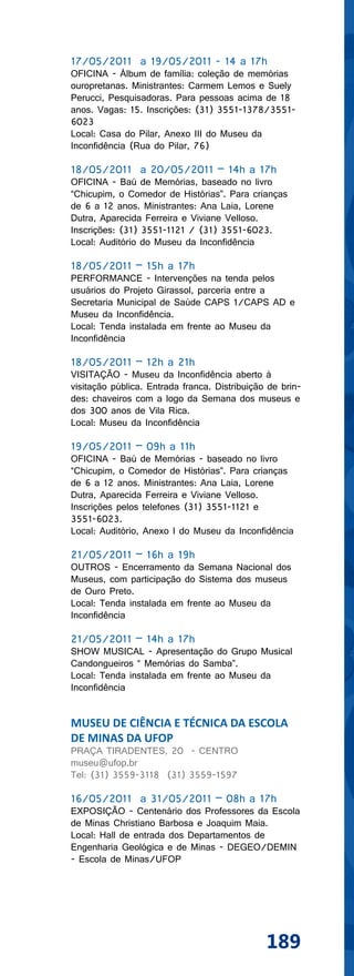 17/05/2011 a 19/05/2011 - 14 a 17h
OFICINA - Álbum de família: coleção de memórias
ouropretanas. Ministrantes: Carmem Lemos e Suely
Perucci, Pesquisadoras. Para pessoas acima de 18
anos. Vagas: 15. Inscrições: (31) 3551-1378/3551-
6023
Local: Casa do Pilar, Anexo III do Museu da
Inconfidência (Rua do Pilar, 76)

18/05/2011 a 20/05/2011 – 14h a 17h
OFICINA - Baú de Memórias, baseado no livro
“Chicupim, o Comedor de Histórias”. Para crianças
de 6 a 12 anos. Ministrantes: Ana Laia, Lorene
Dutra, Aparecida Ferreira e Viviane Velloso.
Inscrições: (31) 3551-1121 / (31) 3551-6023.
Local: Auditório do Museu da Inconfidência

18/05/2011 – 15h a 17h
PERFORMANCE - Intervenções na tenda pelos
usuários do Projeto Girassol, parceria entre a
Secretaria Municipal de Saúde CAPS 1/CAPS AD e
Museu da Inconfidência.
Local: Tenda instalada em frente ao Museu da
Inconfidência

18/05/2011 – 12h a 21h
VISITAÇÃO - Museu da Inconfidência aberto à
visitação pública. Entrada franca. Distribuição de brin-
des: chaveiros com a logo da Semana dos museus e
dos 300 anos de Vila Rica.
Local: Museu da Inconfidência

19/05/2011 – 09h a 11h
OFICINA - Baú de Memórias - baseado no livro
“Chicupim, o Comedor de Histórias”. Para crianças
de 6 a 12 anos. Ministrantes: Ana Laia, Lorene
Dutra, Aparecida Ferreira e Viviane Velloso.
Inscrições pelos telefones (31) 3551-1121 e
3551-6023.
Local: Auditório, Anexo I do Museu da Inconfidência

21/05/2011 – 16h a 19h
OUTROS - Encerramento da Semana Nacional dos
Museus, com participação do Sistema dos museus
de Ouro Preto.
Local: Tenda instalada em frente ao Museu da
Inconfidência

21/05/2011 – 14h a 17h
SHOW MUSICAL - Apresentação do Grupo Musical
Candongueiros “ Memórias do Samba”.
Local: Tenda instalada em frente ao Museu da
Inconfidência


MUSEU DE CIÊNCIA E TÉCNICA DA ESCOLA
DE MINAS DA UFOP
PRAÇA TIRADENTES, 20 - CENTRO
museu@ufop.br
Tel: (31) 3559-3118 (31) 3559-1597

16/05/2011 a 31/05/2011 – 08h a 17h
EXPOSIÇÃO - Centenário dos Professores da Escola
de Minas Christiano Barbosa e Joaquim Maia.
Local: Hall de entrada dos Departamentos de
Engenharia Geológica e de Minas - DEGEO/DEMIN
- Escola de Minas/UFOP




                                               189
 