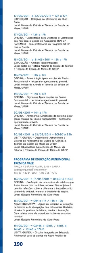 17/05/2011 a 22/05/2011 – 12h a 17h
EXPOSIÇÃO - Coleções de Moradores de Ouro
Preto.
Local: Museu de Ciência e Técnica da Escola de
Minas/UFOP

17/05/2011 - 13h a 17h
OFICINA - Capacitação para Utilização e Distribuição
dos Kits para o Ensino de Astronomia (CNPq/
FAPEMIG) - para professores do Programa UFOP
com a Escola.
Local: Museu de Ciência e Técnica da Escola de
Minas/UFOP

18/05/2011 a 31/05/2011 – 12h a 17h
EXPOSIÇÃO - Animais Taxidermizados
Local: Setor de História Natural do Museu da Ciência
e Técnica da Escola de Minas da UFOP

18/05/2011 – 14h a 17h
OFICINA - Paleontologia (para escolas do Ensino
Fundamental - necessário agendamento prévio).
Local: Museu de Ciência e Técnica da Escola de
Minas/UFOP

19/05/2011 – 14h a 17h
OFICINA - Pigmentos (para escolas do Ensino
Fundamental - necessário agendamento prévio).
Local: Museu de Ciência e Técnica da Escola de
Minas/UFOP

20/05/2011 – 14h a 17h
OFICINA - Astronomia: Dimensões do Sistema Solar
(para escolas do Ensino Fundamental - necessário
agendamento prévio).
Local: Museu de Ciência e Técnica da Escola de
Minas/UFOP

20/05/2011 a 21/05/2011 – 20h30 a 22h
VISITA GUIADA - Observatório Astronômico e
Setores de Astronomia do Museu da Ciência e
Técnica da Escola de Minas da UFOP.
Local: Observatório Astronômico do Museu da
Ciência e Técnica da Escola de Minas da UFOP


PROGRAMA DE EDUCAÇÃO PATRIMONIAL
TREM DA VALE
PRAÇA CESÁRIO ALVIM, S/N - BARRA
palbuquerquebc@terra.com.br
Tel: (31) 3224-6001 (31) 3551-7310

16/05/2011 a 17/05/2011 – 08h30 a 11h30
OFICINA - Confecção de uma colcha de retalhos que
ilustre temas dos caminhos do trem. Seu objetivo é
permitir reflexões sobre a diferença e importância do
patrimônio cultural, material e imaterial da região.
Local: Estação Ferroviária de Ouro Preto

18/05/2011 – 09h a 11h / 14h a 16h
AÇÃO EDUCATIVA - Ações de incentivo à formação
de leitores e de divulgação dos patrimônios literários,
através de práticas de leitura, escrita e ilustração.
Com relatos orais de moradores sobre os assuntos
tratados.
Local: Estação Ferroviária de Ouro Preto

19/05/2011 – 08h45 a 12h15 / 11h15 a
14h45 / 13h45 a 17h15
VISITA GUIADA - Circuito Integrado de Educação
Patrimonial para os alunos da Rede Pública de


190
 