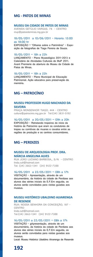 MG - PATOS DE MINAS

MUSEU DA CIDADE DE PATOS DE MINAS
AVENIDA GETÚLIO VARGAS, 78 - CENTRO
mup@patosdeminas.mg.gov.br

18/05/2011 a 10/06/2011 - Horario: 12:00
as 18:00 hr
EXPOSIÇÃO – “Olhares sobre o Patrimônio” - Expo-
sição de fotografias de Tiago Pereira de Souza.

18/05/2011 – 18h a 22h
LANÇAMENTO - Plano Museológico 2011-2013 e
Calendário de Atividades Culturais do MuP 2011.
Avant Premierie da abertura do Museu da Cidade de
Patos de Minas.

18/05/2011 – 18h a 22h
LANÇAMENTO - Plano Municipal de Educação
Patrimonial. Ação educativa para preservação da
memória.


MG – PATROCÍNIO

MUSEU PROFESSOR HUGO MACHADO DA
SILVEIRA
PRAÇA MONSENHOR TIAGO, 444 - CENTRO
cultura@patrocinio.mg.gov.br Tel:(34) 3831-5192

16/05/2011 a 20/05/2011 – 09h a 20h
EXPOSIÇÃO - Retratando tropeiros do início da
história de Patrocínio que eram os condutores de
tropas ou comitivas de muares e cavalos entre as
regiões de produção e os centros consumidores.


MG – PERDIZES

MUSEU DE ARQUEOLOGIA PROF. DRA.
MÁRCIA ANGELINA ALVES
RUA JOÃO LUCIANO BARBOSA,, S/N - CENTRO
linda.cult@hotmail.com
Tel: (34) 3663-1341 (34) 9122-7388

16/05/2011 a 22/05/2011 – 08h a 17h
VISITAÇÃO - Apresentação, através de um
documentário, da história da cidade de Perdizes aos
alunos das séries iniciais do E.F.Em seguida, os
alunos serão convidados para visitas guiadas aos
museus.


MUSEU HISTÓRICO UBALDINO ALVARENGA
DE RESENDE
RUA: NOSSA SENHORA DA CONCEIÇÃO, 187 -
CENTRO
linda.cult@hotmail.com
Tel:(34) 3663-1341 (34) 9122-7388

16/05/2011 a 22/05/2011 – 08h a 17h
VISITAÇÃO - gApresentação, através de um
documentário, da história da cidade de Perdizes aos
alunos das séries iniciais do E.F.Em seguida, os
alunos serão convidados para visitas guiadas aos
museus.
Local: Museu Histórico Ubaldino Alvarenga de Resende


192
 