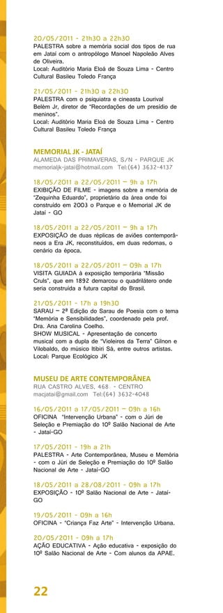 20/05/2011 - 21h30 a 22h30
PALESTRA sobre a memória social dos tipos de rua
em Jataí com o antropólogo Manoel Napoleão Alves
de Oliveira.
Local: Auditório Maria Eloá de Souza Lima - Centro
Cultural Basileu Toledo França

21/05/2011 - 21h30 a 22h30
PALESTRA com o psiquiatra e cineasta Lourival
Belém Jr, diretor de “Recordações de um presídio de
meninos”.
Local: Auditório Maria Eloá de Souza Lima - Centro
Cultural Basileu Toledo França


MEMORIAL JK - JATAÍ
ALAMEDA DAS PRIMAVERAS, S/N - PARQUE JK
memorialjk-jatai@hotmail.com Tel:(64) 3632-4137

18/05/2011 a 22/05/2011 – 9h a 17h
EXIBIÇÃO DE FILME - imagens sobre a memória de
“Zequinha Eduardo”, proprietário da área onde foi
construído em 2003 o Parque e o Memorial JK de
Jataí - GO

18/05/2011 a 22/05/2011 – 9h a 17h
EXPOSIÇÃO de duas réplicas de aviões contemporâ-
neos a Era JK, reconstituídos, em duas redomas, o
cenário da época.

18/05/2011 a 22/05/2011 – 09h a 17h
VISITA GUIADA à exposição temporária “Missão
Cruls”, que em 1892 demarcou o quadrilátero onde
seria construída a futura capital do Brasil.

21/05/2011 - 17h a 19h30
SARAU – 2ª Edição do Sarau de Poesia com o tema
“Memória e Sensibilidades”, coordenado pela prof.
Dra. Ana Carolina Coelho.
SHOW MUSICAL - Apresentação de concerto
musical com a dupla de “Violeiros da Terra” Gilnon e
Vilobaldo, do músico Itibiri Sá, entre outros artistas.
Local: Parque Ecológico JK


MUSEU DE ARTE CONTEMPORÂNEA
RUA CASTRO ALVES, 468 - CENTRO
macjatai@gmail.com Tel:(64) 3632-4048

16/05/2011 a 17/05/2011 – 09h a 16h
OFICINA “Intervenção Urbana” - com o Júri de
Seleção e Premiação do 10º Salão Nacional de Arte
- Jataí-GO

17/05/2011 - 19h a 21h
PALESTRA - Arte Contemporânea, Museu e Memória
- com o Júri de Seleção e Premiação do 10º Salão
Nacional de Arte - Jataí-GO

18/05/2011 a 28/08/2011 - 09h a 17h
EXPOSIÇÃO - 10º Salão Nacional de Arte - Jataí-
GO

19/05/2011 - 09h a 16h
OFICINA - “Criança Faz Arte” - Intervenção Urbana.

20/05/2011 - 09h a 17h
AÇÃO EDUCATIVA - Ação educativa - exposição do
10º Salão Nacional de Arte - Com alunos da APAE.




22
 