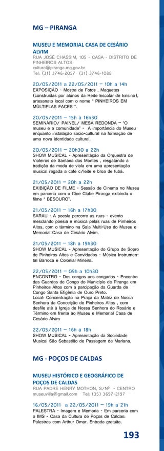 MG – PIRANGA

MUSEU E MEMORIAL CASA DE CESÁRIO
ALVIM
RUA JOSÉ CHASSIM, 105 - CASA - DISTRITO DE
PINHEIROS ALTOS
cultura@piranga.mg.gov.br
Tel: (31) 3746-2057 (31) 3746-1088

20/05/2011 a 22/05/2011 – 10h a 14h
EXPOSIÇÃO - Mostra de Fotos , Maquetes
(construidas por alunos da Rede Escolar de Ensino),
artesanato local com o nome “ PINHEIROS EM
MÚLTIPLAS FACES “.

20/05/2011 – 15h a 16h30
SEMINÁRIO/ PAINEL/ MESA REDONDA – “O
museu e a comunidade” - A importância do Museu
enquanto instalação socio-cultural na formação de
uma nova identidade cultural.

20/05/2011 – 20h30 a 22h
SHOW MUSICAL - Apresentação da Orquestra de
Violeiros de Santana dos Montes , resgatando a
tradição da moda de viola em uma apresentação
musical regada a café c/leite e broa de fubá.

21/05/2011 – 20h a 22h
EXIBIÇÃO DE FILME - Sessão de Cinema no Museu
em parceria com o Cine Clube Piranga exibindo o
filme “ BESOURO”.

21/05/2011 – 16h a 17h30
SARAU - A poesia percorre as ruas - evento
mesclando poesia e música pelas ruas de Pinheiros
Altos, com o término na Sala Multi-Uso do Museu e
Memorial Casa de Cesário Alvim.

21/05/2011 – 18h a 19h30
SHOW MUSICAL - Apresentação do Grupo de Sopro
de Pinheiros Altos e Convidados - Música Instrumen-
tal Barroca e Colonial Mineira.

22/05/2011 – 09h a 10h30
ENCONTRO - Dos congos aos congados - Encontro
das Guardas de Congo do Município de Piranga em
Pinheiros Altos com a parcipação da Guarda de
Congo Santa Efigênia de Ouro Preto.
Local: Concentração na Praça da Matriz de Nossa
Senhora da Conceição de Pinheiros Altos , com
desfile até à Igreja de Nossa Senhora do Rosário e
Término em frente ao Museu e Memorial Casa de
Cesário Alvim

22/05/2011 – 16h a 18h
SHOW MUSICAL - Apresentação da Sociedade
Musical São Sebastião de Passagem de Mariana.


MG - POÇOS DE CALDAS

MUSEU HISTÓRICO E GEOGRÁFICO DE
POÇOS DE CALDAS
RUA PADRE HENRY MOTHON, S/Nº - CENTRO
museuvilla@gmail.com Tel: (35) 3697-2197

16/05/2011 a 22/05/2011 – 19h a 21h
PALESTRA - Imagem e Memoria - Em parceria com
o IMS - Casa da Cultura de Poços de Caldas:
Palestras com Arthur Omar. Entrada gratuita.


                                           193
 