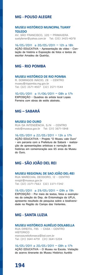 MG - POUSO ALEGRE

MUSEU HISTÓRICO MUNCIPAL TUANY
TOLEDO
AV. SÃO FRANCISCO, 320 – PRIMAVERA
suelyferrer@yahoo.com.br Tel: (35) 3425-4078

16/05/2011 a 20/05/2011 – 12h a 18h
AÇÃO EDUCATIVA - Apresentação de vídeo - Con-
tação de história e Exposição de fotos e textos do
escritor Amadeu de Queiróz.


MG - RIO POMBA

MUSEU HISTÓRICO DE RIO POMBA
R. DOMINGOS INÁCIO, 28 - CENTRO
museu@riopomba.mg.gov.br
Tel: (32) 3571-4927 (32) 3571-1544

10/05/2011 a 11/06/2011 – 08h a 17h
EXPOSIÇÃO - Quadros do artista local Lopes
Ferreira com obras de estilo abstrato.


MG – SABARÁ

MUSEU DO OURO
RUA DA INTENDÊNCIA, S/N - CENTRO
mdo@museus.gov.br Tel: (31) 3671-1848

16/05/2011 a 22/05/2011 – 13h a 17h
AÇÃO EDUCATIVA - Projeto “O Museu vale Ouro”
- em parceria com a Prefeitura de Sabará - realiza-
ção de apresentações artísticas e narração de
histórias em comemoração aos 65 anos do Museu
do Ouro.


MG - SÃO JOÃO DEL REI

MUSEU REGIONAL DE SAO JOÃO DEL-REI
RUA MARECHAL DEODORO, 12 - CENTRO
mrsjdr@museus.gov.br
Tel: (32) 3371-7663 (32) 3371-7242

19/05/2011 a 29/05/2011 – 09h a 19h
EXPOSIÇÃO - Por meio de textos, fotos e exempla-
res da coleção do Dep. de Entomologia da UFLA,
apresenta resultado de pesquisa sobre a biodiversi-
dade na Região do Campo das Vertentes.


MG - SANTA LUZIA

MUSEU HISTÓRICO AURÉLIO DOLABELLA
RUA DIREITA, 785 - CASA - CENTRO
HISTORICO
marcoaureliofonseca@bol.com.br
Tel: (31) 3641-4791 (31) 3641-5204

16/05/2011 a 20/05/2011 – 08h a 17h
AÇÃO EDUCATIVA - O Museu na Escola. Visitação
do acervo itinerante do Museu Histórico Aurélio



194
 