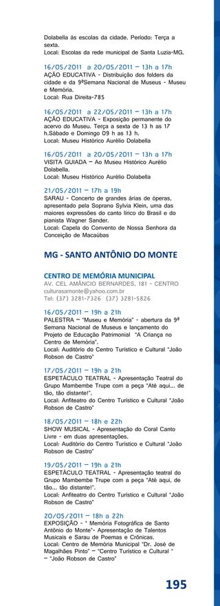 Dolabella às escolas da cidade. Período: Terça a
sexta.
Local: Escolas da rede municipal de Santa Luzia-MG.

16/05/2011 a 20/05/2011 – 13h a 17h
AÇÃO EDUCATIVA - Distribuição dos folders da
cidade e da 9ªSemana Nacional de Museus - Museu
e Memória.
Local: Rua Direita-785

16/05/2011 a 22/05/2011 – 13h a 17h
AÇÃO EDUCATIVA - Exposição permanente do
acervo do Museu. Terça a sexta de 13 h as 17
h.Sábado e Domingo 09 h as 13 h.
Local: Museu Histórico Aurélio Dolabella

16/05/2011 a 20/05/2011 – 13h a 17h
VISITA GUIADA – Ao Museu Histórico Aurélio
Dolabella.
Local: Museu Histórico Aurélio Dolabella

21/05/2011 – 17h a 19h
SARAU - Concerto de grandes árias de óperas,
apresentado pela Soprano Sylvia Klein, uma das
maiores expressões do canto lírico do Brasil e do
pianista Wagner Sander.
Local: Capela do Convento de Nossa Senhora da
Conceição de Macaúbas


MG - SANTO ANTÔNIO DO MONTE

CENTRO DE MEMÓRIA MUNICIPAL
AV. CEL AMÂNCIO BERNARDES, 181 - CENTRO
culturasamonte@yahoo.com.br
Tel: (37) 3281-7326 (37) 3281-5826

16/05/2011 – 19h a 21h
PALESTRA – “Museu e Memória” - abertura da 9ª
Semana Nacional de Museus e lançamento do
Projeto de Educação Patrimonial “A Criança no
Centro de Memória”.
Local: Auditório do Centro Turístico e Cultural “João
Robson de Castro”

17/05/2011 – 19h a 21h
ESPETÁCULO TEATRAL - Apresentação Teatral do
Grupo Mambembe Trupe com a peça “Até aqui... de
tão, tão distante!”.
Local: Anfiteatro do Centro Turístico e Cultural “João
Robson de Castro”

18/05/2011 – 18h e 22h
SHOW MUSICAL - Apresentação do Coral Canto
Livre - em duas apresentações.
Local: Auditório do Centro Turístico e Cultural “João
Robson de Castro”

19/05/2011 – 19h a 21h
ESPETÁCULO TEATRAL - Apresentação teatral do
Grupo Mambembe Trupe com a peça “Até aqui, de
tão... tão distante!”.
Local: Anfiteatro do Centro Turístico e Cultural “João
Robson de Castro”

20/05/2011 – 18h a 22h
EXPOSIÇÃO - “ Memória Fotográfica de Santo
Antônio do Monte”- Apresentação de Talentos
Musicais e Sarau de Poemas e Crônicas.
Local: Centro de Memória Municipal “Dr. José de
Magalhães Pinto” – “Centro Turístico e Cultural “
– “João Robson de Castro”



                                               195
 