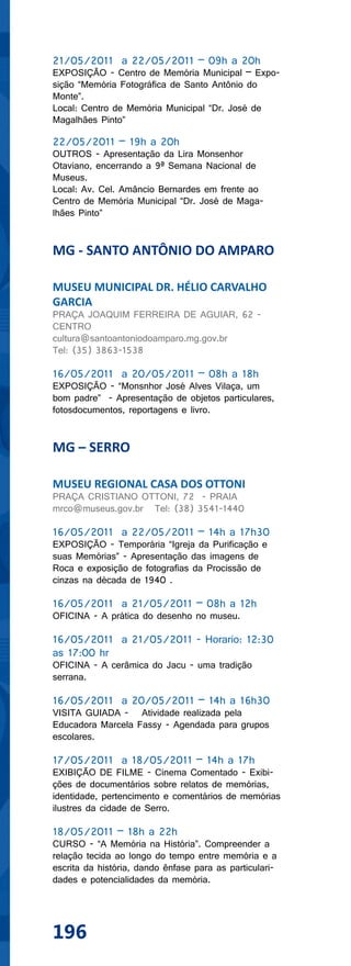 21/05/2011 a 22/05/2011 – 09h a 20h
EXPOSIÇÃO - Centro de Memória Municipal – Expo-
sição “Memória Fotográfica de Santo Antônio do
Monte”.
Local: Centro de Memória Municipal “Dr. José de
Magalhães Pinto”

22/05/2011 – 19h a 20h
OUTROS - Apresentação da Lira Monsenhor
Otaviano, encerrando a 9ª Semana Nacional de
Museus.
Local: Av. Cel. Amâncio Bernardes em frente ao
Centro de Memória Municipal “Dr. José de Maga-
lhães Pinto”


MG - SANTO ANTÔNIO DO AMPARO

MUSEU MUNICIPAL DR. HÉLIO CARVALHO
GARCIA
PRAÇA JOAQUIM FERREIRA DE AGUIAR, 62 -
CENTRO
cultura@santoantoniodoamparo.mg.gov.br
Tel: (35) 3863-1538

16/05/2011 a 20/05/2011 – 08h a 18h
EXPOSIÇÃO - “Monsnhor José Alves Vilaça, um
bom padre” - Apresentação de objetos particulares,
fotosdocumentos, reportagens e livro.


MG – SERRO

MUSEU REGIONAL CASA DOS OTTONI
PRAÇA CRISTIANO OTTONI, 72 - PRAIA
mrco@museus.gov.br Tel: (38) 3541-1440

16/05/2011 a 22/05/2011 – 14h a 17h30
EXPOSIÇÃO - Temporária “Igreja da Purificação e
suas Memórias” - Apresentação das imagens de
Roca e exposição de fotografias da Procissão de
cinzas na década de 1940 .

16/05/2011 a 21/05/2011 – 08h a 12h
OFICINA - A prática do desenho no museu.

16/05/2011 a 21/05/2011 - Horario: 12:30
as 17:00 hr
OFICINA - A cerâmica do Jacu - uma tradição
serrana.

16/05/2011 a 20/05/2011 – 14h a 16h30
VISITA GUIADA - Atividade realizada pela
Educadora Marcela Fassy - Agendada para grupos
escolares.

17/05/2011 a 18/05/2011 – 14h a 17h
EXIBIÇÃO DE FILME - Cinema Comentado - Exibi-
ções de documentários sobre relatos de memórias,
identidade, pertencimento e comentários de memórias
ilustres da cidade de Serro.

18/05/2011 – 18h a 22h
CURSO - “A Memória na História”. Compreender a
relação tecida ao longo do tempo entre memória e a
escrita da história, dando ênfase para as particulari-
dades e potencialidades da memória.




196
 