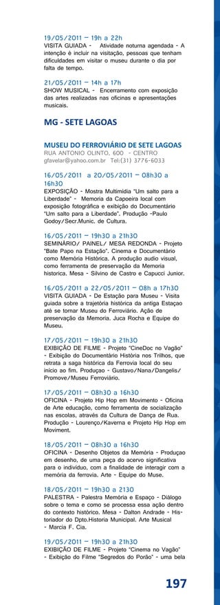 19/05/2011 – 19h a 22h
VISITA GUIADA - Atividade noturna agendada - A
intenção é incluir na visitação, pessoas que tenham
dificuldades em visitar o museu durante o dia por
falta de tempo.

21/05/2011 – 14h a 17h
SHOW MUSICAL - Encerramento com exposição
das artes realizadas nas oficinas e apresentações
musicais.

MG - SETE LAGOAS

MUSEU DO FERROVIÁRIO DE SETE LAGOAS
RUA ANTONIO OLINTO, 600 - CENTRO
gfavelar@yahoo.com.br Tel:(31) 3776-6033

16/05/2011 a 20/05/2011 – 08h30 a
16h30
EXPOSIÇÃO - Mostra Multimídia “Um salto para a
Liberdade” - Memoria da Capoeira local com
exposição fotográfica e exibição do Documentário
“Um salto para a Liberdade”. Produção -Paulo
Godoy/Secr.Munic. de Cultura.

16/05/2011 – 19h30 a 21h30
SEMINÁRIO/ PAINEL/ MESA REDONDA - Projeto
“Bate Papo na Estação”. Cinema e Documentário
como Memória Histórica. A produção audio visual,
como ferramenta de preservação da Memoria
historica. Mesa - Silvino de Castro e Capucci Junior.

16/05/2011 a 22/05/2011 – 08h a 17h30
VISITA GUIADA - De Estação para Museu - Visita
guiada sobre a trajetória histórica da antiga Estaçao
até se tornar Museu do Ferroviário. Ação de
preservação da Memoria. Juca Rocha e Equipe do
Museu.

17/05/2011 – 19h30 a 21h30
EXIBIÇÃO DE FILME - Projeto “CineDoc no Vagão”
- Exibição do Documentário História nos Trilhos, que
retrata a saga histórica da Ferrovia local do seu
início ao fim. Produçao - Gustavo/Nana/Dangelis/
Promove/Museu Ferroviário.

17/05/2011 – 08h30 a 16h30
OFICINA - Projeto Hip Hop em Movimento - Oficina
de Arte educação, como ferramenta de socialização
nas escolas, através da Cultura de Dança de Rua.
Produção - Lourenço/Kaverna e Projeto Hip Hop em
Moviment.

18/05/2011 – 08h30 a 16h30
OFICINA - Desenho Objetos da Memória - Produçao
em desenho, de uma peça do acervo significativa
para o indivíduo, com a finalidade de interagir com a
memória da ferrovia. Arte - Equipe do Muse.

18/05/2011 – 19h30 a 2130
PALESTRA - Palestra Memória e Espaço - Diálogo
sobre o tema e como se processa essa ação dentro
do contexto histórico. Mesa - Dalton Andrade - His-
toriador do Dpto.Historia Municipal. Arte Musical
- Marcia F. Cia.

19/05/2011 – 19h30 a 21h30
EXIBIÇÃO DE FILME - Projeto “Cinema no Vagão”
- Exibição do Filme “Segredos do Porão” - uma bela



                                              197
 