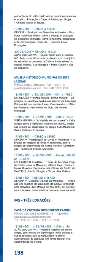 produção local, valorizando nosso patrimonio histórico
e artístico. Produção - Capucci Produçoes. Projeto
- Gilberto Avelar e Equipe.

19/05/2011 – 08h30 a 16h30
OFICINA - Produção de Desenhos Animados - Pro-
dutor multimídia ensina sobre a criação e produçao
de desenhos animados, como ferramenta pedagogica
e de comunicação. Produçao - Capucci Junior
Produçoes.

20/05/2011 – 08h30 a 16g30
AÇÃO EDUCATIVA - Projeto “Salto para a Liberda-
de”. Ações educativas socio-culturais, com o objetivo
de socializar e preservar a Cultura Afrobrasileira no
espaço escolar. Coordenaçao - Paulo Godoy e Cia
da Capoeira.


MUSEU HISTÓRICO MUNICIPAL DE SETE
LAGOAS
PRAÇA SANTO ANTONIO, 100 - CENTRO
gfavelar@yahoo.com.br Tel: (31) 3772-9987

16/05/2011 a 22/05/2011 – 08h a 17h30
EXPOSIÇÃO – “Minha História, Minha Música” - Ex-
posiçao de trabalhos produzidos através da Educação
Patrimonial nas escolas locais. Coordenadora - Shir-
ley Fonseca, Historiadora do Dpto. de Historia
Municipal.

16/05/2011 a 22/05/2011 – 08h a 17h30
VISITA GUIADA – “A História de um Museu” - Visita
guiada sobre o conteudo histórico do Museu, desde
sua origem de construção no seculo XVIII.Monitores:
Guias Culturais do Museu.

17/05/2011 – 08h30 a 16h30
OFICINA – “Restauraçao de Livros e Periódicos” - A
prática de restauro de livros e periódicos, com a
função de preservação do acervo literário. Coordena-
ção - Biblioteca Publica Municipal.

18/05/2011 a 20/05/2011 - Horario: 08:30
as 16:30 hr
ESPETÁCULO TEATRAL - Teatro da Memória Peça
de Teatro sobre a Memória Histórica local: Tantas e
tantas Histórias. Encenada pela Oficina de Teatro do
CAIC Prof. Galvão Direção e Texto: Alex Fabiano

19/05/2011 - 08h30 a 16h30
OFICINA – “Desenho Objetos da Memória” - Rerodu-
ção em desenho de uma peça do acervo, produzido
pelo indivíduo, que através do seu olhar, se interage
com o Museu, preservando a memória histórica local.


MG - TRÊS CORAÇÕES

CASA DA CULTURA GODOFREDO RANGEL
PRAÇA CEL JOSÉ MARTINS, 45 - CENTRO
casadacultura.seduc@gmail.com
Tel: (35) 3691-1087 (35) 3691-1088

16/05/2011 a 22/05/2011 – 08h a 18h
AÇÃO EDUCATIVA - Pesquisa histórica de objeto
antigo, com relatos de significação, fotos antigas e
outros recursos que contextualizam o objeto.
Apresentação da pesquisa em forma textual, oral,
apresentação do objeto.



198
 