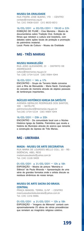 MUSEU DA ORALIDADE
RUA PADRE JOSÉ BUENO, 170 - CENTRO
contato@viraminas.org.br
Tel: (35) 9908-0301 (31) 8820-8013

16/05/2011 a 20/05/2011 – 19h30 a 22h
EXIBIÇÃO DE FILME - Cine Memória - Mostra de
documentários sobre Tradição Oral. Exibição de
filmes que retratam a cultura oral brasileira, com
debates sobre ações locais de proteção e promoção
do patrimônio imaterial.
Local: Ponto de Cultura - Museu da Oralidade


MG - TRÊS MARIAS

MUSEU MANUELZÃO
RUA JOÃO ALEXANDRE, 01 - DISTRITO DE
ANDREQUICÉ
cultura@tresmarias.mg.gov.br
Tel: (38) 3754-5334 (38) 9984-1044

18/05/2011 – 14h a 17h
ENCONTRO - Grupo da Terceira Idade conversa
com a filha de Manuelzão - Maria Nardi. Construção
do conceito de memória através de objetos pessoais
de lembranças importantes.


NÚCLEO HISTÓRICO IGREJA DA SATÉLITE
AVENIDA GERALDO RODRIGUES DOS SANTOS,
100 - SATÉLITE
patrimoniocultural@tresmarias.mg.gov.br
Tel:(38) 3754-5334 (38) 9984-1044

16/05/2011 – 09h a 20h
ENCONTRO - Da comunidade local com o Núcleo
Histórico Igreja da Satélite. Patrimônio que revela a
história do Município através do acervo que remonta
a construção da represa de Três Marias.


MG - UBERABA

MADA - MUSEU DE ARTE DECORATIVA
RUA MARIA DE LOURDES MELLO COLI, 30 - RE-
SIDÊNCIAL ABEL REIS
madamuseudearte@yahoo.com.br
Tel: (34) 3338-9409

01/05/2011 a 31/05/2011 – 12h a 18h
EXPOSIÇÃO - Mostra de pintura “Memória e
Silêncio” de Paulo Miranda – Apresentação de uma
série de grandes formatos onde o artista discute os
resíduos dinâmicos do nosso tempo.


MUSEU DE ARTE SACRA DO BRASIL
CENTRAL
PRAÇA MANOEL TERRA, S/Nº - CENTRO
masmuseudeartedeuberaba@yahoo.com.br
Tel: (34) 3316-9886

01/05/2011 a 31/05/2011 – 12h a 18h
EXPOSIÇÃO - “Imagens da Mémoria” contará com
aproximadamente 25 obras de várias procedências
que remetem ao imaginário religioso coletivo.




                                              199
 
