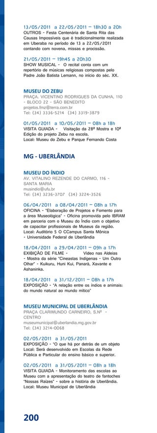 13/05/2011 a 22/05/2011 – 18h30 a 20h
OUTROS - Festa Centenária de Santa Rita das
Causas Impossíveis que é tradicionalmente realizada
em Uberaba no período de 13 a 22/05/2011
contando com novena, missas e procissão.

21/05/2011 – 19h45 a 20h30
SHOW MUSICAL - O recital conta com um
repertório de músicas religiosas compostas pelo
Padre João Batista Lemann, no início do séc. XX.


MUSEU DO ZEBU
PRAÇA. VICENTINO RODRIGUES DA CUNHA, 110
- BLOCO 22 - SÃO BENEDITO
projetos.fmz@terra.com.br
Tel: (34) 3336-5214 (34) 3319-3879

01/05/2011 a 10/05/2011 – 08h a 18h
VISITA GUIADA - Visitação da 28ª Mostra e 10ª
Edição do projeto Zebu na escola.
Local: Museu do Zebu e Parque Fernando Costa


MG - UBERLÂNDIA

MUSEU DO ÍNDIO
AV. VITALINO REZENDE DO CARMO, 116 -
SANTA MARIA
musindio@ufu.br
Tel: (34) 3236-3707 (34) 3224-3526

06/04/2011 a 08/04/2011 – 08h a 17h
OFICINA - “Elaboração de Projetos e Fomento para
a área Museológica” - Oficina promovida pelo IBRAM
em parceria com o Museu do Índio com o objetivo
de capacitar profissionais de Museus da região.
Local: Auditório 5 O CCampus Santa Mônica
- Universidade Federal de Uberlândia

18/04/2011 a 29/04/2011 – 09h a 17h
EXIBIÇÃO DE FILME -            Vídeo nas Aldeias
- Mostra da série “Cineastas Indígenas - Um Outro
Olhar” - Kuikuru, Huni Kui, Panará, Xavante e
Ashaninka.

18/04/2011 a 31/12/2011 – 08h a 17h
EXPOSIÇÃO - “A relação entre os índios e animais:
do mundo natural ao mundo mítico”


MUSEU MUNICIPAL DE UBERLÂNDIA
PRAÇA CLARIMUNDO CARNEIRO, S.Nº -
CENTRO
museumunicipal@uberlandia.mg.gov.br
Tel: (34) 3214-0068

02/05/2011 a 31/05/2011
EXPOSIÇÃO - “O que há por detrás de um objeto
Local: Será desenvolvido em Escolas da Rede
Pública e Particular do ensino básico e superior.

02/05/2011 a 31/05/2011 – 08h a 18h
VISITA GUIADA - Monitoramento das escolas ao
Museu com a apresentação do teatro de fantoches
“Nossas Raízes” - sobre a história de Uberlândia.
Local: Museu Municipal de Uberlândia




200
 