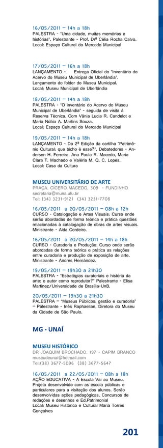 16/05/2011 – 14h a 18h
PALESTRA - “Uma cidade, muitas memórias e
histórias”. Palestrante - Prof. Drª Célia Rocha Calvo.
Local: Espaço Cultural do Mercado Municipal



17/05/2011 – 16h a 18h
LANÇAMENTO -        Entrega Oficial do “Inventário do
Acervo do Museu Municipal de Uberlândia”.
Lançamento do folder do Museu Municipal.
Local: Museu Municipal de Uberlândia

18/05/2011 – 14h a 18h
PALESTRA - “O inventário do Acervo do Museu
Municipal de Uberlândia” - seguida de visita à
Reserva Técnica. Com Vânia Lucia R. Candelot e
Maria Núbia A. Martins Souza.
Local: Espaço Cultural do Mercado Municipal

19/05/2011 – 14h a 18h
LANÇAMENTO - Da 2ª Edição da cartilha “Patrimô-
nio Cultural: que bicho é esse?”. Debatedores - An-
derson H. Ferreira, Ana Paula R. Macedo, Maria
Clara T. Machado e Valéria M. Q. C. Lopes.
Local: Casa da Cultura


MUSEU UNIVERSITÁRIO DE ARTE
PRAÇA. CÍCERO MACEDO, 309 - FUNDINHO
secretaria@muna.ufu.br
Tel: (34) 3231-9121 (34) 3231-7708

16/05/2011 a 20/05/2011 – 08h a 12h
CURSO - Catalogação e Artes Visuais: Curso onde
serão abordadas de forma teórica e prática questões
relacionadas à catalogação de obras de artes visuais.
Ministrante - Aida Cordeiro.

16/05/2011 a 20/05/2011 – 14h a 18h
CURSO - Curadoria e Produção: Curso onde serão
abordadas de forma teórica e prática as relações
entre curadoria e produção de exposição de arte.
Ministrante - Andrés Hernández.

19/05/2011 – 19h30 a 21h30
PALESTRA - “Estratégias curatoriais e história da
arte: o autor como reprodutor?” Palestrante - Elisa
Martinez/Universidade de Brasília-UnB.

20/05/2011 – 19h30 a 21h30
PALESTRA – “Museus Públicos: gestão e curadoria”
– Palestrante - Inês Raphaelian, Diretora do Museu
da Cidade de São Paulo.


MG - UNAÍ

MUSEU HISTÓRICO
DR JOAQUIM BROCHADO, 197 - CAPIM BRANCO
museudeunai@hotmail.com
Tel:(38) 3677-5096 (38) 3677-5647

16/05/2011 a 22/05/2011 – 08h a 18h
AÇÃO EDUCATIVA - A Escola Vai ao Museu.
Projeto desenvolvido com as escola públicas e
particulares para a visitação dos alunos. Serão
desenvolvidas ações pedagógicas, Concursos de
redações e desenhos e Ed.Patrimonial
Local: Museu Histórico e Cultural Maria Torres
Gonçalves



                                              201
 