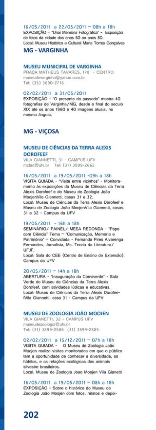 16/05/2011 a 22/05/2011 – 08h a 18h
EXPOSIÇÃO – “Unaí Memória Fotográfica” - Exposição
de fotos da cidade dos anos 60 ao anos 80.
Local: Museu Histórico e Cultural Maria Torres Gonçalves
MG - VARGINHA

MUSEU MUNICIPAL DE VARGINHA
PRAÇA MATHEUS TAVARES, 178 - CENTRO
museudevarginha@yahoo.com.br
Tel: (35) 3690-2716

02/02/2011 a 31/05/2011
EXPOSIÇÃO - “O presente do passado” mostra 40
fotografias de Varginha/MG, desde o final do seculo
XIX até os anos 1960 e 40 imagens atuais, no
mesmo ângulo.


MG - VIÇOSA

MUSEU DE CIÊNCIAS DA TERRA ALEXIS
DOROFEEF
VILA GIANNETTI, 31 - CAMPUS UFV
mctad@ufv.br Tel: (31) 3899-2662

16/05/2011 a 19/05/2011 -09h a 18h
VISITA GUIADA - “Visita entre vizinhos” - Monitora-
mento às exposições do Museu de Ciências da Terra
Alexis Dorofeef e do Museu de Zoologia João
MoojenVila Giannetti, casas 31 e 32.
Local: Museu de Ciências da Terra Alexis Dorofeef e
Museu de Zoologia João MoojenVila Giannetti, casas
31 e 32 - Campus da UFV

19/05/2011 - 16h a 18h
SEMINÁRIO/ PAINEL/ MESA REDONDA - “Papo
com Ciência” Tema – “Comunicação, Memória e
Patrimônio” – Convidada - Fernanda Pires Alvarenga
Fernandes, Jornalista, Ms. Teoria da Literatura/
UFJF.
Local: Sala do CEE (Centro de Ensino de Extensão),
Campus da UFV

20/05/2011 – 14h a 18h
ABERTURA - “Inauguração da Conviverde” - Sala
Verde do Museu de Ciências da Terra Alexis
Dorofeef, com atividades lúdicas e educativas.
Local: Museu de Ciências da Terra Alexis Dorofee-
fVila Giannetti, casa 31 - Campus da UFV


MUSEU DE ZOOLOGIA JOÃO MOOJEN
VILA GIANETTI, 32 - CAMPUS UFV
museudezoologia@ufv.br
Tel: (31) 3899-2586 (31) 3899-2585

02/02/2011 a 15/12/2011 – 07h a 18h
VISITA GUIADA - O Museu de Zoologia João
Moojen realiza visitas monitoradas em que o público
tem a oportunidade de conhecer a diversidade, os
hábitos, e as relações ecológicas dos animais
silvestre brasileiros.
Local: Museu de Zoologia Joao Moojen Vila Gianetti

16/05/2011 a 19/05/2011 – 08h a 18h
EXPOSIÇÃO - Sobre o histórico do Museu de
Zoologia João Moojen com fotos, relatos e depoi-




202
 