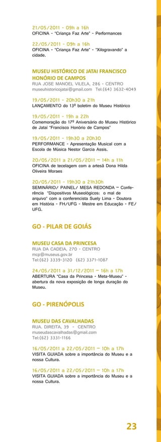 21/05/2011 - 09h a 16h
OFICINA - “Criança Faz Arte” - Performances

22/05/2011 - 09h a 16h
OFICINA - “Criança Faz Arte” - “Xilogravando” a
cidade.


MUSEU HISTÓRICO DE JATAI FRANCISCO
HONÓRIO DE CAMPOS
RUA JOSE MANOEL VILELA, 286 - CENTRO
museuhistoricojatai@gmail.com Tel:(64) 3632-4049

19/05/2011 - 20h30 a 21h
LANÇAMENTO do 13º boletim do Museu Histórico

19/05/2011 - 19h a 22h
Comemoração do 17º Aniversário do Museu Histórico
de Jataí “Francisco Honório de Campos”

19/05/2011 - 19h30 a 20h30
PERFORMANCE - Apresentação Musical com a
Escola de Música Nestor Garcia Assis.

20/05/2011 a 21/05/2011 – 14h a 11h
OFICINA de tecelagem com a artesã Dona Hilda
Oliveira Moraes

20/05/2011 - 19h30 a 21h30h
SEMINÁRIO/ PAINEL/ MESA REDONDA – Confe-
rência “Dispositivos Museológicos: o mal de
arquivo” com a conferencista Suely Lima - Doutora
em História - FH/UFG - Mestre em Educação - FE/
UFG.


GO - PILAR DE GOIÁS

MUSEU CASA DA PRINCESA
RUA DA CADEIA, 270 - CENTRO
mcp@museus.gov.br
Tel:(62) 3339-3120 (62) 3371-1087

24/05/2011 a 31/12/2011 – 16h a 17h
ABERTURA “Casa da Princesa - Meta-Museu” -
abertura da nova exposição de longa duração do
Museu.


GO - PIRENÓPOLIS

MUSEU DAS CAVALHADAS
RUA. DIREITA, 39 - CENTRO
museudascavalhadas@gmail.com
Tel:(62) 3331-1166

16/05/2011 a 22/05/2011 – 10h a 17h
VISITA GUIADA sobre a importância do Museu e a
nossa Cultura.

16/05/2011 a 22/05/2011 – 10h a 17h
VISITA GUIADA sobre a importância do Museu e a
nossa Cultura.




                                              23
 