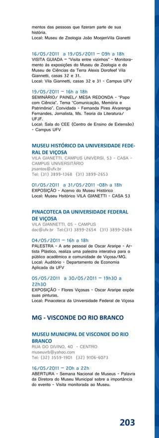 mentos das pessoas que fizeram parte de sua
história.
Local: Museu de Zoologia João MoojenVila Gianetti


16/05/2011 a 19/05/2011 – 09h a 18h
VISITA GUIADA – “Visita entre vizinhos” - Monitora-
mento às exposições do Museu de Zoologia e do
Museu de Ciências da Terra Alexis Dorofeef Vila
Giannetti, casas 32 e 31.
Local: Vila Giannetti, casas 32 e 31 - Campus UFV

19/05/2011 – 16h a 18h
SEMINÁRIO/ PAINEL/ MESA REDONDA - “Papo
com Ciência”. Tema “Comunicação, Memória e
Patrimônio”. Convidada - Fernanda Pires Alvarenga
Fernandes, Jornalista, Ms. Teoria da Literatura/
UFJF.
Local: Sala do CEE (Centro de Ensino de Extensão)
- Campus UFV


MUSEU HISTÓRICO DA UNIVERSIDADE FEDE-
RAL DE VIÇOSA
VILA GIANETTI, CAMPUS UNIVERSI, 53 - CASA -
CAMPUS UNIVERSITÁRIO
jrsantos@ufv.br
Tel: (31) 3899-1368 (31) 3899-2653

01/05/2011 a 31/05/2011 -08h a 18h
EXPOSIÇÃO - Acervo do Museu Histórico
Local: Museu Hsitórico VILA GIANETTI - CASA 53


PINACOTECA DA UNIVERSIDADE FEDERAL
DE VIÇOSA
VILA GIANNETTI, 05 - CAMPUS
dac@ufv.br Tel:(31) 3899-2654 (31) 3899-2684

04/05/2011 – 16h a 18h
PALESTRA - A arte pessoal de Oscar Araripe - Ar-
tista Plástico, realiza uma palestra interativa para o
público acadêmico e comunidade de Viçosa/MG.
Local: Auditório - Departamento de Economia
Aplicada da UFV

05/05/2011 a 30/05/2011 – 19h30 a
22h30
EXPOSIÇÃO - Flores Viçosas - Oscar Araripe expôe
suas pinturas.
Local: Pinacoteca da Universidade Federal de Viçosa


MG - VISCONDE DO RIO BRANCO

MUSEU MUNICIPAL DE VISCONDE DO RIO
BRANCO
RUA DO DIVINO, 40 - CENTRO
museuvrb@yahoo.com
Tel: (32) 3559-1901 (32) 9106-6073

16/05/2011 – 20h a 22h
ABERTURA - Semana Nacional de Museus - Palavra
da Diretora do Museu Municipal sobre a importância
do evento - Visita monitorada ao Museu.




                                               203
 