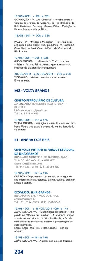 17/05/2011 - 20h a 22h
EXPOSIÇÃO - “A Luta Continua” - mostra sobre a
vida do ex-prefeito de Visconde do Rio Branco e de
Belo Horizonte, Dr. Jorge Carone Filho - Projeção de
filme sobre sua vida política.

18/05/2011 – 20h a 22h

PALESTRA - “Museu e Memória” - Proferida pela
arquiteta Eloina Pires Oliva, presidenta do Conselho
Consultivo do Patrimônio Histórico de Visconde do
Rio Branco.

19/05/2011 – 20h a 22h
SHOW MUSICAL - Show do “J.Trio” - com os
artistas - Jarbas, Jair e Juarez, que apresentarão
músicas de autores rio-branquenses.

20/05/2011 a 22/05/2011 – 20h a 22h
VISITAÇÃO - Visitas monitoradas ao Museu –
Enceramento.


MG - VOLTA GRANDE

CENTRO FERROVIÁRIO DE CULTURA
AV CINEASTA HUMBERTO MAURO, 207 -
CENTRO
luizflaviodecastro@gmail.com
Tel: (32) 3463-1619

18/05/2011 – 14h a 17h
VISITA GUIADA - Visitação a casa do cineasta Hum-
berto Mauro que guarda acervo do centro ferroviario
de cultura.


RJ - ANGRA DOS REIS

CENTRO DE VISITANTES PARQUE ESTADUAL
DA ILHA GRANDE
RUA NACIB MONTEIRO DE QUEIROZ, S/Nº -
VILA DO ABRAÃO, ILHA GRANDE
falecompeig@gmail.com
Tel:(24) 3361-5540 (24) 3361-5800

18/05/2011 – 17h a 19h
OUTROS - Depoimentos de moradores antigos da
Ilha sobre histórias, estórias, dança, cultura, presídio,
pesca e outros.


ECOMUSEU ILHA GRANDE
RUA AMAPÁ, S/N - VILA DOIS RIOS
ecomuseu@uerj.br
Tel: (21) 2334-0939 (24) 3361-9049

16/05/2011 a 18/05/2011 -09h a 17h
AÇÃO EDUCATIVA - “Museólogas de família” - Iins-
pirado no “Médico de Família” - A atividade propõe
a visita às residências da Vila do Abraão a fim de
sensibilizar os moradores quanto a preservação de
suas memórias.
Local: Angra dos Reis / Ilha Grande - Vila do
Abraão

19/05/2011 – 16h a 19h
AÇÃO EDUCATIVA - A partir dos objetos trazidos



204
 