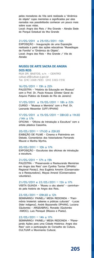 pelos moradores da Vila será realizada a “dinâmica
do objeto” cujas memórias e significados por eles
narrados nos possibilitarão conhecer um pouco mais
sobre suas vidas.
Local: Angra dos Reis / Ilha Grande - Abraão Sede
do Parque Estadual da Ilha Grande


21/05/2011 a 29/05/2011 -16h
EXPOSIÇÃO - Inauguração de uma Exposição
realizada a partir das ações educativas “Museólogas
de Família” e “Dinâmica do Objeto”.
Local: Angra dos Reis - Ilha Grande / Vila do
Abraão


MUSEU DE ARTE SACRA DE ANGRA
DOS REIS
RUA DR. BASTOS, s/n - CENTRO
cultuar.af@cultuar.rj.gov.br
Tel: (24) 3369-7693 (24) 3365-7218

16/05/2011 – 19h a 22h
PALESTRA - “História da Educação em Museus”
com o Prof. Dr. Paulo Knauss (Diretor Geral do
Arquivo Público do Estado do Rio de Janeiro)

17/05/2011 a 19/05/2011 – 18h a 22h
CURSO - “Museus e Memória” com o Prof. Dr.
Leonardo Mesentier (UFF/IPHAN)

17/05/2011 a 19/05/2011 – 08h30 a 11h30
/14h a 17h
OFICINA - “Oficina de Introdução a Escultura” com a
artista plástica Cassinha.

20/05/2011 – 17h30 a 20h30
EXIBIÇÃO DE FILME - Cinema e Patrimônio em
Debate. Comentários dos historiadores Fernando
Maurat e Martha Myrrha.

20/05/2011 – 10h a 17h
EXPOSIÇÃO - Esculturas das oficinas de introdução
a escultura.

21/05/2011 – 17h a 19h
PALESTRA - “Preservando e Restaurando Memórias
em Angra dos Reis” com Cynthia Tarrise (IPHAN/
Regional Paraty), Ana Eugênia Amorim (Conservado-
ra e Restauradora), Maysa Amaral (Conservadora
voluntária).

21/05/2011 e 22/05/2011 – 15h a 17h
VISITA GUIADA - “Museu a céu aberto” - caminhan-
do pela história de Angra dos Reis.

22/05/2011 – 09h30 a 12h
SEMINÁRIO/ PAINEL/ MESA REDONDA - “Patri-
mônio Imaterial: saberes e práticas culturais” -Lucas
(lider indígena), André Bazzanella (IPHAN), Luciana
(Quilombo - ARQSABRA), Ronaldo (Quilombo
-AMOC), Luis Perequê (Músico e Poeta).

22/05/2011 – 14h a 17h
SEMINÁRIO/ PAINEL/ MESA REDONDA - “Plane-
jando Ações para uma Cidade Histórica: Angra dos
Reis” com a participação do Conselho de Cultura,
CULTUAR e Movimento Cultural.




                                             205
 