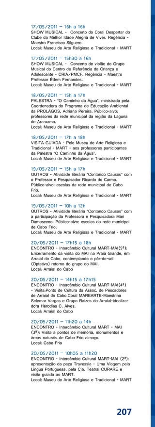 17/05/2011 – 16h a 16h
SHOW MUSICAL - Concerto do Coral Despertar do
Clube da Melhor Idade Alegria de Viver. Regência -
Maestro Francisco Silguero.
Local: Museu de Arte Religiosa e Tradicional - MART

17/05/2011 – 15h30 a 16h
SHOW MUSICAL - Concerto de violão do Grupo
Musical do Centro de Referência da Criança e
Adolescente - CRIA/PMCF. Regência - Maestro
Professor Édem Fernandes.
Local: Museu de Arte Religiosa e Tradicional - MART

18/05/2011 – 15h a 17h
PALESTRA - “O Caminho da Água”, ministrada pela
Coordenadora do Programa de Educação Ambiental
da PROLAGOS, Adriana Pereira. Público-alvo:
professores da rede municipal da região da Laguna
de Araruama.
Local: Museu de Arte Religiosa e Tradicional - MART

18/05/2011 – 17h a 18h
VISITA GUIADA - Pelo Museu de Arte Religiosa e
Tradicional - MART - aos professores participantes
da Palestra “O Caminho da Água”.
Local: Museu de Arte Religiosa e Tradicional - MART

19/05/2011 – 15h a 17h
OUTROS - Atividade literária “Contando Causos” com
o Professor e Pesquisador Ricardo do Carmo.
Público-alvo: escolas da rede municipal de Cabo
Frio.
Local: Museu de Arte Religiosa e Tradicional - MART

19/05/2011 – 10h a 12h
OUTROS - Atividade literária “Contando Causos” com
a participação da Professora e Pesquisadora Mari
Damasceno. Público-alvo: escolas da rede municipal
de Cabo Frio.
Local: Museu de Arte Religiosa e Tradicional - MART

20/05/2011 – 17h15 a 18h
ENCONTRO - Intercâmbio Cultural MART-MAI(5ª):
Encerramento da visita do MAI na Praia Grande, em
Arraial do Cabo, contemplando o pôr-do-sol
(Optativo) retorno do grupo do MAI.
Local: Arraial do Cabo

20/05/2011 – 14h15 a 17h15
ENCONTRO - Intercâmbio Cultural MART-MAI(4ª)
- Visita:Ponto de Cultura da Assoc. de Pescadores
de Arraial do Cabo,Coral MAREARTE-Maestrina
Selemar Vargas e Grupo Raízes do Arraial-idealiza-
dora Herodias C. Alves.
Local: Arraial do Cabo

20/05/2011 – 11h20 a 14h
ENCONTRO - Intercâmbio Cultural MART - MAI
(3ª): Visita a pontos de memória, monumentos e
áreas naturais de Cabo Frio almoço.
Local: Cabo Frio

20/05/2011 – 10h05 a 11h20
ENCONTRO - Intercâmbio Cultural MART-MAI (2ª):
apresentação da peça Travessia - Uma Viagem pela
Língua Portuguesa, pela Cia. Teatral CURARE e
visita guiada ao MART.
Local: Museu de Arte Religiosa e Tradicional - MART




                                           207
 
