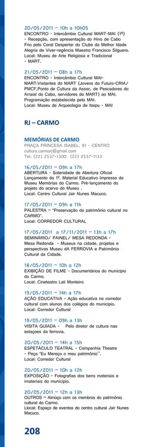 20/05/2011 – 10h a 10h05
ENCONTRO - Intercâmbio Cultural MART-MAI (1ª)
- Recepção, com apresentação do Hino de Cabo
Frio pelo Coral Despertar do Clube da Melhor Idade
Alegria de Viver-regência Maestro Francisco Silguero.
Local: Museu de Arte Religiosa e Tradicional
- MART.

21/05/2011 – 08h a 17h
ENCONTRO - Intercâmbio Cultural MAI-
MART:Visitantes do MART (Jovens do Futuro-CRIA/
PMCF,Ponto de Cultura da Assoc. de Pescadores do
Arraial do Cabo, servidores do MART) ao MAI.
Programação estabelecida pelo MAI.
Local: Museu de Arqueologia de Itaipu - MAI


RJ – CARMO

MEMÓRIAS DE CARMO
PRAÇA PRINCESA ISABEL, 91 - CENTRO
cultura.carmorj@gmail.com
Tel: (22) 2537-1300 (22) 2537-1133

16/05/2011 – 09h a 17h
ABERTURA - Solenidade de Abertura Oficial
Lançamento do 1º. Material Educativo Impresso do
Museu Memórias do Carmo. Pré-lançamento do
projeto do acervo do Museu .
Local: Centro Cultural Jair Nunes Macuco.

17/05/2011 – 09h a 11h
PALESTRA – “Preservação do patrimônio cultural no
CARMO”.
Local: CORREDOR CULTURAL

17/05/2011 a 17/11/2011 – 13h a 17h
SEMINÁRIO/ PAINEL/ MESA REDONDA -
Mesa Redonda - Museus na cidade, projetos e
perspectivas Museu dA FERROVIA e Patrimônio
Cultural da Cidade.

18/05/2011 – 10h a 12h
EXIBIÇÃO DE FILME - Documentários do município
do Carmo.
Local: Cineteatro Lali Monteiro

19/05/2011 – 14h a 17h
AÇÃO EDUCATIVA - Ação educativa no corredor
cultural com alunos dos colégios do município.
Local: Corredor Cultural

19/05/2011 – 09h a 13h
VISITA GUIADA - Pelo diretor de cultura nas
estaçoes da ferrovia.

20/05/2011 – 14h a 15h
ESPETÁCULO TEATRAL - Companhia Theatre
- Peça “Eu Mereço o meu patrimônio’’.
Local: Corredor Cultural

20/05/2011 – 10h a 12h
EXPOSIÇÃO - Fotografias dos bens materiais e
imateriais do município.

20/05/2011 – 12h a 13h
OUTROS – Almoço com os membros do patrimônio
cultural do Carmo.
Llocal: Espaço de eventos do centro cultural Jair Nunes
Macuco.



208
 