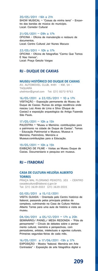20/05/2011 -16h a 21h
SHOW MUSICAL – “Coisas da minha terra” - Encon-
tro das bandas de música do município.
Local: Corredor Cultural

21/05/2011 – 09h a 17h
OFICINA - Oficina de manutenção e restauro de
documentos.
Local: Centro Cultural Jair Nunes Macuco

22/05/2011 – 10h a 17h
OFICINA - Oficina de fotografias “Carmo Que Temos
E Nao Vemos”.
Local: Praça Getulio Vargas


RJ - DUQUE DE CAXIAS

MUSEU HISTÓRICO DO DUQUE DE CAXIAS
AV. AUTOMOVEL CLUB, 4491 - KM, 54 -
TAQUARA
uhelinton@gmail.com Tel: (21) 8272-9763

16/05/2011 a 22/05/2011 – 10 a 17h
VISITAÇÃO - Exposição permanente do Museu do
Duque de Caxias: Ruinas da antiga residência onde
nasceu Luiz Alves de Lima e Silva (Duque de
Caxias) e exposição arqueologica da Antiga Fazenda
São Paulo.

17/05/2011 – 10h a 15h
PALESTRA – “Museu e Memória: contribuições para
o patrimonio na cidade de Duque de Caxias”. Temas
- Educação Patrimonial e Museus; Museus e
Memória; Patrimônio, Memória e
Museus:contribuições para a Educação.

19/05/2011 – 10h a 15h
EXIBIÇÃO DE FILME - Visitas ao Museu Duque de
Caxias. Documenáario e pesquisa em museus.


RJ – ITABORAÍ

CASA DE CULTURA HELOÍSA ALBERTO
TORRES
PRAÇA MAL FLORIANO PEIXOTO, 303 - CENTRO
casadecultura@itaborai.rj.gov.br
Tel: (21) 3639-2022 (21) 3639-2035

02/05/2011 a 15/12/2011
VISITA GUIADA - Orientada pelo Centro histórico de
Itaboraí, passando pelos principais prédios do
complexo, culminando na Casa de Cultura Heloísa
Alberto Torres para uma aula de história e visita ao
museu.

04/04/2011 a 05/12/2011 – 17h a 20h
SEMINÁRIO/ PAINEL/ MESA REDONDA - “Pólo do
pensamento” - Círculo de debates sobre o pensa-
mento cultural, memória e perspectivas, com
pensadores, artistas, intelectuais e agentes culturais.
Primeiras segundas-feiras de cada mês.

16/05/2011 a 17/06/2011 -19h a 17h
EXPOSIÇÃO - Mostra “Itaboraí: Memória em Arte
Contrastes” - Exposição de arte fotográfica digital e




                                               209
 