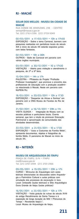 RJ - MACAÉ

SOLAR DOS MELLOS - MUSEU DA CIDADE DE
MACAÉ
RUA CONDE DE ARARUAMA, 248 - CENTRO
semaph@macae.rj.gov.br
Tel: (22) 2763-2396 (22) 2759-5049

02/03/2011 a 17/03/2011 – 10h a 17h30
EXPOSIÇÃO - Sobre o tema Carnaval, banners com
pesquisas realizadas em periódicos locais do século
XIX e início do século XX estarão expostos juntos
com belas fantasias.

02/03/2011 – 18h a 00h
OUTROS - Baile de Carnaval em parceria com
vários órgãos municipais.

03/01/2011 a 30/12/2011 – 10 a 17h30
VISITAÇÃO - Aberto para visitação e atendimento à
pesquisa, de 2ª a 6ª feira.

12/04/2011 – 14h a 17h
PALESTRA - 1ªPalestra do Projeto “Profissão
Professor Investigador”, que promove o encontro dos
profissionais de educação com a produção acadêmi-
ca relacionada à Macaé. Neste em parceria com
NUPEM/RJ.

18/03/2011 a 20/03/2011 – 10h a 1730
EXPOSIÇÃO - “Despertar de Almas e Sonhos” em
parceria com a ONG Museu de Favelas do Rio de
Janeiro.

21/02/2011 a 16/12/2011 – 09h a 11h
VISITA GUIADA - Integração do Museu com as
escolas públicas e particulares locais. Evento
semanal, que tem o intuito de promover Educação
Patrimonial e aproximação da comunidades das
atividades desenvolvidas.

22/03/2011 a 31/03/2011 - 10 a 1730
EXPOSIÇÃO - “Usos e Costumes da Família Mello”,
apresenta documentos, objetos e fotografias da
família Mello. O panorama de Macaé no início do
século XX.


RJ – NITERÓI

MUSEU DE ARQUEOLOGIA DE ITAIPU
PRAÇA DE ITAIPU, S/N – ITAIPU
mai@museus.gov.br
Tel: (21) 3701-2994 (21) 3701-2966

09/05/2011 a 19/05/2011 – 09h a 17h
CURSO - Minicurso de Arqueologia com aulas
teóricas direcionadas às discussões sobre Arqueolo-
gia e Patrimônio Cultural e aulas práticas com
simulação dos processos de escavação in loco.
Local: Unilasalle (aulas teóricas) e Sítio Arqueológico
Duna Grande de Itaipu (aulas práticas)

16/05/2011 a 22/05/2011 – 10h a 17h
VISITAÇÃO - Visita gratuita às ruínas do século XVIII
do antigo Recolhimento de Santa Teresa e à
exposição de longa duração do MAI ”Percursos do
Tempo - Revelando Itaipu”.
Local: Museu de Arqueologia de Itaipu.


                                               211
 