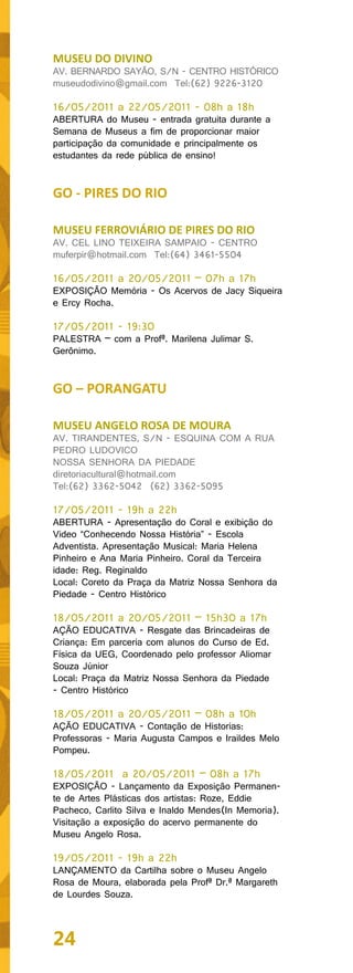 MUSEU DO DIVINO
AV. BERNARDO SAYÃO, S/N - CENTRO HISTÓRICO
museudodivino@gmail.com Tel:(62) 9226-3120

16/05/2011 a 22/05/2011 - 08h a 18h
ABERTURA do Museu - entrada gratuita durante a
Semana de Museus a fim de proporcionar maior
participação da comunidade e principalmente os
estudantes da rede pública de ensino!


GO - PIRES DO RIO

MUSEU FERROVIÁRIO DE PIRES DO RIO
AV. CEL LINO TEIXEIRA SAMPAIO - CENTRO
muferpir@hotmail.com Tel:(64) 3461-5504

16/05/2011 a 20/05/2011 – 07h a 17h
EXPOSIÇÃO Memória - Os Acervos de Jacy Siqueira
e Ercy Rocha.

17/05/2011 - 19:30
PALESTRA – com a Profª. Marilena Julimar S.
Gerônimo.


GO – PORANGATU

MUSEU ANGELO ROSA DE MOURA
AV. TIRANDENTES, S/N - ESQUINA COM A RUA
PEDRO LUDOVICO
NOSSA SENHORA DA PIEDADE
diretoriacultural@hotmail.com
Tel:(62) 3362-5042 (62) 3362-5095

17/05/2011 - 19h a 22h
ABERTURA - Apresentação do Coral e exibição do
Video “Conhecendo Nossa História” - Escola
Adventista. Apresentação Musical: Maria Helena
Pinheiro e Ana Maria Pinheiro. Coral da Terceira
idade: Reg. Reginaldo
Local: Coreto da Praça da Matriz Nossa Senhora da
Piedade - Centro Histórico

18/05/2011 a 20/05/2011 – 15h30 a 17h
AÇÃO EDUCATIVA - Resgate das Brincadeiras de
Criança: Em parceria com alunos do Curso de Ed.
Física da UEG, Coordenado pelo professor Aliomar
Souza Júnior
Local: Praça da Matriz Nossa Senhora da Piedade
- Centro Histórico

18/05/2011 a 20/05/2011 – 08h a 10h
AÇÃO EDUCATIVA - Contação de Historias:
Professoras - Maria Augusta Campos e Iraildes Melo
Pompeu.

18/05/2011 a 20/05/2011 – 08h a 17h
EXPOSIÇÃO - Lançamento da Exposição Permanen-
te de Artes Plásticas dos artistas: Roze, Eddie
Pacheco, Carlito Silva e Inaldo Mendes(In Memoria).
Visitação a exposição do acervo permanente do
Museu Angelo Rosa.

19/05/2011 - 19h a 22h
LANÇAMENTO da Cartilha sobre o Museu Angelo
Rosa de Moura, elaborada pela Profª Dr.ª Margareth
de Lourdes Souza.



24
 