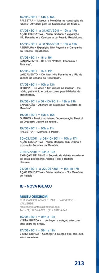 16/05/2011 – 14h a 16h
PALESTRA - “Museus e Memórias na construção de
futuros”. Atividade para os funcionários do Museu.

17/05/2011 a 31/07/2011 – 10h a 17h
AÇÃO EDUCATIVA - Visita mediada à exposição
Nilo Peçanha e a Campanha da Reação Republicana.

17/05/2011 a 31/07/2011 – 16h a 19h
ABERTURA - Exposição Nilo Peçanha e Campanha
da Reação Republicana.

17/05/2011 - 16 a 19h
LANÇAMENTO - Do Livro “Política, Economia e
Finanças”.

17/05/2011 - 16 a 19h
LANÇAMENTO – Do livro “Nilo Peçanha e o Rio de
Janeiro no cenário da Federação”.

17/05/2011 – 10h a 13h
OFICINA - De vídeo “ Um minuto no museu” - me-
mória, patrimônio e cultura como possibilidades de
identificação.

19/05/2011 a 02/10/2011 – 18h a 21h
EXPOSIÇÃO - Abertura da Exposição “Suportes da
Memória”.

19/05/2011 – 15h a 16h
OUTROS - Música no Museu “Apresentação Musical
da Orquestra Jovem de Niterói”.

19/05/2011 – 10h a 11h
PALESTRA - “Memória e Poder”.

20/05/2011 a 02/10/2011 – 10h a 17h
AÇÃO EDUCATIVA - Visita Mediada com Oficina à
exposição Suportes da Memória.

20/05/2011 – 10h a 12h
EXIBIÇÃO DE FILME - Seguido de debate coordena-
do pelas professoras Andréa Tello e Bárbara
Harduim.

21/05/2011 a 22/05/2011 – 15h ah 17h
AÇÃO EDUCATIVA - Visita mediada - “As Memórias
do Palácio”


RJ - NOVA IGUAÇU

MUSEU ODEGBOMI
RUA CARLOS ACYOLE, 288 - VALVERDE -
VALVERDE
montenegro.antonio@hotmail.com
Tel: (21) 3766-6729 (21) 9812-4642

16/05/2011 – 09h a 12h
VISITA GUIADA - conheçer a coleçao afro com
aula sobre os orixas.

17/05/2011 – 09h a 12h
VISITA GUIADA - Conheçer a coleçao afro com aula
sobre os orixás.




                                            213
 