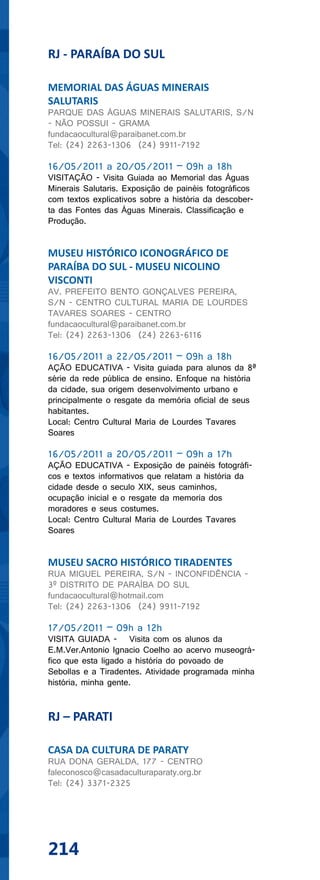 RJ - PARAÍBA DO SUL

MEMORIAL DAS ÁGUAS MINERAIS
SALUTARIS
PARQUE DAS ÁGUAS MINERAIS SALUTARIS, S/N
- NÃO POSSUI - GRAMA
fundacaocultural@paraibanet.com.br
Tel: (24) 2263-1306 (24) 9911-7192

16/05/2011 a 20/05/2011 – 09h a 18h
VISITAÇÃO - Visita Guiada ao Memorial das Águas
Minerais Salutaris. Exposição de painéis fotográficos
com textos explicativos sobre a história da descober-
ta das Fontes das Águas Minerais. Classificação e
Produção.


MUSEU HISTÓRICO ICONOGRÁFICO DE
PARAÍBA DO SUL - MUSEU NICOLINO
VISCONTI
AV. PREFEITO BENTO GONÇALVES PEREIRA,
S/N - CENTRO CULTURAL MARIA DE LOURDES
TAVARES SOARES - CENTRO
fundacaocultural@paraibanet.com.br
Tel: (24) 2263-1306 (24) 2263-6116

16/05/2011 a 22/05/2011 – 09h a 18h
AÇÃO EDUCATIVA - Visita guiada para alunos da 8ª
série da rede pública de ensino. Enfoque na história
da cidade, sua origem desenvolvimento urbano e
principalmente o resgate da memória oficial de seus
habitantes.
Local: Centro Cultural Maria de Lourdes Tavares
Soares

16/05/2011 a 20/05/2011 – 09h a 17h
AÇÃO EDUCATIVA - Exposição de painéis fotográfi-
cos e textos informativos que relatam a história da
cidade desde o seculo XIX, seus caminhos,
ocupação inicial e o resgate da memoria dos
moradores e seus costumes.
Local: Centro Cultural Maria de Lourdes Tavares
Soares


MUSEU SACRO HISTÓRICO TIRADENTES
RUA MIGUEL PEREIRA, S/N - INCONFIDÊNCIA -
3º DISTRITO DE PARAÍBA DO SUL
fundacaocultural@hotmail.com
Tel: (24) 2263-1306 (24) 9911-7192

17/05/2011 – 09h a 12h
VISITA GUIADA - Visita com os alunos da
E.M.Ver.Antonio Ignacio Coelho ao acervo museográ-
fico que esta ligado a história do povoado de
Sebollas e a Tiradentes. Atividade programada minha
história, minha gente.


RJ – PARATI

CASA DA CULTURA DE PARATY
RUA DONA GERALDA, 177 - CENTRO
faleconosco@casadaculturaparaty.org.br
Tel: (24) 3371-2325




214
 