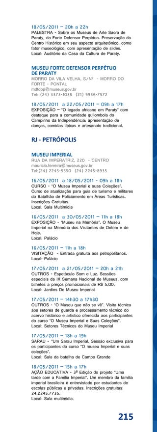 18/05/2011 – 20h a 22h
PALESTRA - Sobre os Museus de Arte Sacra de
Paraty, do Forte Defensor Perpétuo. Preservação do
Centro Histórico em seu aspecto arquitetônico, como
fator museológico, com apresentação de slides.
Local: Auditório da Casa da Cultura de Paraty.


MUSEU FORTE DEFENSOR PERPÉTUO
DE PARATY
MORRO DA VILA VELHA, S/Nº - MORRO DO
FORTE - PONTAL
mdfdpp@museus.gov.br
Tel: (24) 3373-1038 (21) 9956-7572

18/05/2011 a 22/05/2011 – 09h a 17h
EXPOSIÇÃO – “O legado africano em Paraty” com
destaque para a comunidade quilombola do
Campinho da Independência: apresentação de
danças, comidas típicas e artesanato tradicional.


RJ - PETRÓPOLIS

MUSEU IMPERIAL
RUA DA IMPERATRIZ, 220 - CENTRO
mauricio.ferreira@museus.gov.br
Tel:(24) 2245-5550 (24) 2245-8935

16/05/2011 a 18/05/2011 - 09h a 18h
CURSO - “O Museu Imperial e suas Coleções”.
Curso de atualização para guia de turismo e militares
do Batalhão de Policiamento em Áreas Turísticas.
Inscrições Gratuitas.
Local: Sala Multimídia

16/05/2011 a 30/05/2011 – 11h a 18h
EXPOSIÇÃO - “Museu na Memória”. O Museu
Imperial na Memória dos Visitantes de Ontem e de
Hoje.
Local: Palácio

16/05/2011 – 11h a 18h
VISITAÇÃO - Entrada gratuita aos petropolitanos.
Local: Palácio

17/05/2011 a 21/05/2011 – 20h a 21h
OUTROS - Espetáculo Som e Luz. Sessões
especiais da IX Semana Nacional de Museus, com
bilhetes a preços promocionais de R$ 5,00.
Local: Jardins Do Museu Imperial

17/05/2011 – 14h30 a 17h30
OUTROS - “O Museu que não se vê”. Visita técnica
aos setores de guarda e processamento técnico do
acervo histórico e artístico oferecida aos participantes
do curso “O Museu Imperial e Suas Coleções”.
Local: Setores Técnicos do Museu Imperial

17/05/2011 – 18h a 19h
SARAU - “Um Sarau Imperial. Sessão exclusiva para
os participantes do curso “O museu Imperial e suas
coleções”.
Local: Sala da batalha de Campo Grande

18/05/2011 – 15h a 17h
AÇÃO EDUCATIVA - 3ª Edição do projeto “Uma
tarde com a Família Imperial”. Um membro da família
imperial brasileira é entrevistado por estudantes de
escolas públicas e privadas. Inscrições gratuitas:
24.2245.7735.
Local: Sala multimídia.



                                                215
 