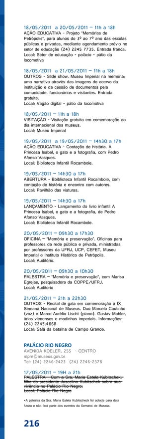 18/05/2011 a 20/05/2011 – 11h a 18h
AÇÃO EDUCATIVA - Projeto “Memórias de
Petrópolis”, para alunos do 3º ao 7º ano das escolas
públicas e privadas, mediante agendamento prévio no
setor de educação (24) 2245 7735. Entrada franca.
Local: Setor de educação - palácio - pátio da
locomotiva

18/05/2011 a 21/05/2011 – 11h a 18h
OUTROS - Slide show. Museu Imperial na memória:
uma narrativa através das imagens do acervo da
instituição e da cessão de documentos pela
comunidade, funcionários e visitantes. Entrada
gratuita.
Local: Vagão digital - pátio da locomotiva

18/05/2011 – 11h a 18h
VISITAÇÃO - Visitação gratuita em comemoração ao
dia internacional dos museus.
Local: Museu Imperial

19/05/2011 a 19/05/2011 – 14h30 a 17h
AÇÃO EDUCATIVA - Contação de história. A
Princesa Isabel, o gato e a fotografia, com Pedro
Afonso Vasques.
Local: Biblioteca Infantil Rocambole.

19/05/2011 – 14h30 a 17h
ABERTURA - Bbiblioteca Infantil Rocambole, com
contação de história e encontro com autores.
Local: Pavilhão das viaturas.

19/05/2011 – 14h30 a 17h
LANÇAMENTO - Lançamento do livro infantil A
Princesa Isabel, o gato e a fotografia, de Pedro
Afonso Vasques.
Local: Biblioteca Infantil Rocambole.

20/05/2011 – 09h30 a 17h30
OFICINA – “Memória e preservação”. Oficinas para
professores da rede pública e privada, ministradas
por professores da UFRJ, UCP, CEFET, Museu
Imperial e Instituto Histórico de Petrópolis.
Local: Auditório.

20/05/2011 – 09h30 a 10h30
PALESTRA – “Memória e preservação”, com Marisa
Egrejas, pesquisadora da COPPE/UFRJ.
Local: Auditorio

21/05/2011 – 21h a 22h30
OUTROS - Recital de gala em comemoração a IX
Semana Nacional de Museus. Duo Marcelo Coutinho
(voz) e Marco Aurélio Lischt (piano). Gustav Mahler,
árias vienenses e modinhas imperiais. Informações:
(24) 2245.4668
Local: Sala da batalha de Campo Grande.


PALÁCIO RIO NEGRO
AVENIDA KOELER, 255 - CENTRO
mprn@museus.gov.br
Tel: (24) 2246-2423 (24) 2246-2378

17/05/2011 – 19H a 21h
PALESTRA - Com a Sra. Maria Estela Kubitschek,
filha do presidente Juscelino Kubitschek sobre sua
vivência no Palácio Rio Negro.
Local: Palácio Rio Negro

*A palestra da Sra. Maria Estela Kubitscheck foi adiada para data
futura e não fará parte dos eventos da Semana de Museus.




216
 