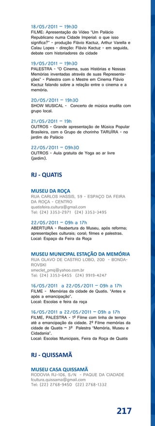 18/05/2011 – 19h30
FILME: Apresentação do Vídeo “Um Palácio
Republicano numa Cidade Imperial: o que isso
significa?” - produção Flávio Kactuz, Arthur Varella e
Calau Lopes - direção: Flávio Kactuz - em seguida,
debate com historiadores da cidade

19/05/2011 – 19h30
PALESTRA - “O Cinema, suas Histórias e Nossas
Memórias inventadas através de suas Representa-
ções” - Palestra com o Mestre em Cinema Flávio
Kactuz falando sobre a relação entre o cinema e a
memória.

20/05/2011 – 19h30
SHOW MUSICAL - Concerto de música erudita com
grupo local.

21/05/2011 – 19h
OUTROS - Grande apresentação de Música Popular
Brasileira, com o Grupo de chorinho TARUÍRA - no
jardim do Palácio

22/05/2011 – 09h30
OUTROS - Aula gratuita de Yoga ao ar livre
(jardim).


RJ - QUATIS

MUSEU DA ROÇA
RUA CARLOS HASSIS, 59 - ESPAÇO DA FEIRA
DA ROÇA - CENTRO
quatisfeira.cultura@gmail.com
Tel: (24) 3353-2971 (24) 3353-3495

22/05/2011 – 09h a 17h
ABERTURA - Reabertura do Museu, após reforma;
apresentações culturais; coral; filmes e palestras.
Local: Espaço da Feira da Roça


MUSEU MUNICIPAL ESTAÇÃO DA MEMÓRIA
RUA OLAVO DE CASTRO LOBO, 200 - BONDA-
ROVSKI
smeclet_pmq@yahoo.com.br
Tel: (24) 3353-6455 (24) 9919-4247

16/05/2011 a 22/05/2011 – 09h a 17h
FILME - Memórias da cidade de Quatis. “Antes e
após a emancipação”.
Local: Escolas e feira da roça

16/05/2011 a 22/05/2011 – 09h a 17h
FILME, PALESTRA - 1º Filme com linha de tempo
até a emancipação da cidade. 2º Filme memórias da
cidade de Quatis – 3º Palestra “Memória, Museu e
Cidadania”.
Local: Escolas Municipais, Feira da Roça de Quatis


RJ - QUISSAMÃ

MUSEU CASA QUISSAMÃ
RODOVIA RJ-106, S/N - PAQUE DA CIADADE
fcultura.quissama@gmail.com
Tel: (22) 2768-9450 (22) 2768-1332




                                              217
 