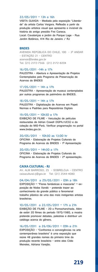 22/05/2011 – 13h a 16h
VISITA GUIADA - Mediada pela exposição “Liberda-
de” do artista Carlos Vergara. Reflexão a partir da
produção artística visual que apresenta o invisível da
história do antigo presídio Frei Caneca.
Local: Cavalariças e jardim do Parque Lage - Rua
Jardim Botânico, 414 Rio de Janeiro / RJ


BNDES
AVENIDA REPÚBLICA DO CHILE, 100 - 3º ANDAR
- ESTAÇÃO 21 - CENTRO
acervos@bndes.gov.br
Tel: (21) 2172-7566 (21) 2172-8204

16/05/2011 -14h a 17h
PALESTRA - Abertura e Apresentação de Projetos
Contemplados pelo Programa de Preservação de
Acervos do BNDES

17/05/2011 – 14h a 17h
PALESTRA - Apresentação de museus contemplados
por outros programas de patrimônio do BNDES.

18/05/2011 – 14h a 17h
PALESTRA - Digitalização de Acervos em Papel:
Normas e Padrões para Repositórios Digitais

19/05/2011 – 10h30 a 17h
EXIBIÇÃO DE FILME - Veiculação de películas
restauradas de Adrian Cowell (IGPA/UCG) e da
coleção do MIS-Pará. Verificar programação no portal
www.bndes.gov.br.

20/05/2011 - 10h30 as 13:00 hr
OFICINA - Elaboração de Projetos Culturais do
Programa de Acervos do BNDES - 1ª Apresentação

20/05/2011 – 14h30 a 17h
OFICINA - Elaboração de Projetos Culturais do
Programa de Acervos do BNDES - 2ª apresentação.


CAIXA CULTURAL - RJ
AV. ALM BARROSO, 25 - SOBRELOJA - CENTRO
caixacultural.rj@gov.br Tel: (21) 2544-4080

04/04/2011 a 29/05/2011 - 09h a 18h
EXPOSIÇÃO – “Flores fantásticas e mascarás” – ex-
posição de Niobe Xandó - pretende trazer ao
conhecimento do grande público o fenomenal
trabalho plástico de uma das mais instigantes artistas
brasileiras.

10/05/2011 a 22/05/2011 – 17h a 21h
EXIBIÇÃO DE FILME - 20 x Pornochanchada. Além
de exibir 20 filmes do período 1970/1980, a mostra
pretende promover debates, palestras e distribuir um
catálogo acerca do gênero.

16/05/2011 a 26/06/2011 – 09h a 21h
EXPOSIÇÃO - “Confrontos e convergências na arte
contemporânea brasileira” é uma exposição que
reúne 48 grandes nomes do primeiro time da
produção recente brasileira - entre eles Cildo
Meireles, Adriana Varejão.




                                              219
 