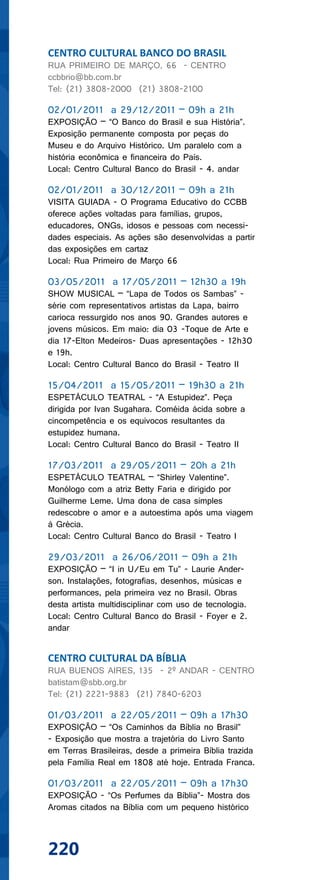 CENTRO CULTURAL BANCO DO BRASIL
RUA PRIMEIRO DE MARÇO, 66 - CENTRO
ccbbrio@bb.com.br
Tel: (21) 3808-2000 (21) 3808-2100

02/01/2011 a 29/12/2011 – 09h a 21h
EXPOSIÇÃO – “O Banco do Brasil e sua História”.
Exposição permanente composta por peças do
Museu e do Arquivo Histórico. Um paralelo com a
história econômica e financeira do País.
Local: Centro Cultural Banco do Brasil - 4. andar

02/01/2011 a 30/12/2011 – 09h a 21h
VISITA GUIADA - O Programa Educativo do CCBB
oferece ações voltadas para famílias, grupos,
educadores, ONGs, idosos e pessoas com necessi-
dades especiais. As ações são desenvolvidas a partir
das exposições em cartaz
Local: Rua Primeiro de Março 66

03/05/2011 a 17/05/2011 – 12h30 a 19h
SHOW MUSICAL – “Lapa de Todos os Sambas” -
série com representativos artistas da Lapa, bairro
carioca ressurgido nos anos 90. Grandes autores e
jovens músicos. Em maio: dia 03 -Toque de Arte e
dia 17-Elton Medeiros- Duas apresentações - 12h30
e 19h.
Local: Centro Cultural Banco do Brasil - Teatro II

15/04/2011 a 15/05/2011 – 19h30 a 21h
ESPETÁCULO TEATRAL - “A Estupidez”. Peça
dirigida por Ivan Sugahara. Coméida ácida sobre a
cincompetência e os equivocos resultantes da
estupidez humana.
Local: Centro Cultural Banco do Brasil - Teatro II

17/03/2011 a 29/05/2011 – 20h a 21h
ESPETÁCULO TEATRAL – “Shirley Valentine”.
Monólogo com a atriz Betty Faria e dirigido por
Guilherme Leme. Uma dona de casa simples
redescobre o amor e a autoestima após uma viagem
à Grécia.
Local: Centro Cultural Banco do Brasil - Teatro I

29/03/2011 a 26/06/2011 – 09h a 21h
EXPOSIÇÃO – “I in U/Eu em Tu” - Laurie Ander-
son. Instalações, fotografias, desenhos, músicas e
performances, pela primeira vez no Brasil. Obras
desta artista multidisciplinar com uso de tecnologia.
Local: Centro Cultural Banco do Brasil - Foyer e 2.
andar


CENTRO CULTURAL DA BÍBLIA
RUA BUENOS AIRES, 135 - 2º ANDAR - CENTRO
batistam@sbb.org.br
Tel: (21) 2221-9883 (21) 7840-6203

01/03/2011 a 22/05/2011 – 09h a 17h30
EXPOSIÇÃO – “Os Caminhos da Bíblia no Brasil”
- Exposição que mostra a trajetória do Livro Santo
em Terras Brasileiras, desde a primeira Bíblia trazida
pela Família Real em 1808 até hoje. Entrada Franca.

01/03/2011 a 22/05/2011 – 09h a 17h30
EXPOSIÇÃO - “Os Perfumes da Bíblia”- Mostra dos
Aromas citados na Bíblia com um pequeno histórico



220
 