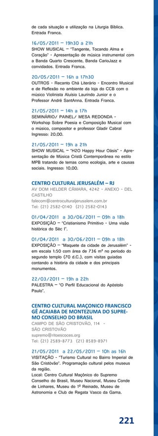 de cada situação e utilização na Liturgia Bíblica.
Entrada Franca.

16/05/2011 – 19h30 a 21h
SHOW MUSICAL – “Tangente, Tocando Alma e
Coração” - Apresentação de música instrumental com
a Banda Quarto Crescente, Banda CarioJazz e
convidados. Entrada Franca.

20/05/2011 – 16h a 17h30
OUTROS - Recanto Chá Literário - Encontro Musical
e de Reflexão no ambiente da loja do CCB com o
músico Violinista Aluísio Laurindo Junior e o
Professor André SantAnna. Entrada Franca.

21/05/2011 – 14h a 17h
SEMINÁRIO/ PAINEL/ MESA REDONDA -
Workshop Sobre Poesia e Composição Musical com
o músico, compositor e professor Gladir Cabral
Ingresso: 20,00.

21/05/2011 – 19h a 21h
SHOW MUSICAL – “H2O Happy Hour Oásis” - Apre-
sentação de Música Cristã Contemporânea no estilo
MPB tratando de temas como ecologia, arte e causas
sociais. Ingresso: 10,00.


CENTRO CULTURAL JERUSALÉM – RJ
AV DOM HELDER CÂMARA, 4242 - ANEXO - DEL
CASTILHO
falecom@centroculturaljerusalem.com.br
Tel: (21) 2582-0140 (21) 2582-0143

01/04/2011 a 30/06/2011 – 09h a 18h
EXPOSIÇÃO – “Cristianismo Primitivo - Uma visão
histórica do Séc I”.

01/04/2011 a 30/06/2011 – 09h a 18h
EXPOSIÇÃO – “Maquete da cidade de Jerusalém” -
em escala 1:50 com área de 736 m² no período do
segundo templo (70 d.C.), com visitas guiadas
contando a história da cidade e dos principais
monumentos.

22/03/2011 – 19h a 22h
PALESTRA – “O Perfil Educacional do Apóstolo
Paulo”.


CENTRO CULTURAL MAÇONICO FRANCISCO
GÊ ACAIABA DE MONTEZUMA DO SUPRE-
MO CONSELHO DO BRASIL
CAMPO DE SÃO CRISTOVÃO, 114 -
SÃO CRISTOVÃO
supremo@ritoescoces.org
Tel: (21) 2589-8773 (21) 8589-8971

21/05/2011 a 22/05/2011 – 10h as 16h
VISITAÇÃO - “Turismo Cultural no Bairro Imperial de
São Cristóvão”. Programação cultural pelos museus
da região.
Local: Centro Cultural Maçônico do Supremo
Conselho do Brasil, Museu Nacional, Museu Conde
de Linhares, Museu do 1º Reinado, Museu de
Astronomia e Club de Regata Vasco da Gama.




                                               221
 