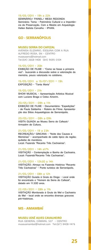 19/05/2011 - 19h a 22h
SEMINÁRIO/ PAINEL/ MESA REDONDA
Seminário: Tema - Patrimônio Cultural e a Importân-
cia da Preservação. Com a Mestre em Arqueologia
Hellen Batista Carvalho - IPHAN.


GO - SERRANÓPOLIS

MUSEU SERRA DO CAFEZAL
AVENIDA ELIZIARIO, ESQUINA COM A RUA
ALFREDO ROSA, SN - CENTRO
museuserra@hotmail.com
Tel:(64) 3668-1408 (64) 9695-3104

19/05/2011 - 20h
EXIBIÇÃO DE FILME - “Como se fosse a primeira
vez”: buscando a discussão sobre a valorização da
memória, pouco valorizada no cotidiano.

19/05/2011 a 19/07/2011 – 19h
EXPOSIÇÃO - “Tanta Maria”

19/05/2011 - 21h
SHOW MUSICAL - Apresentação Artística Musical
com Luciano Braga e Celso Amorim.

20/05/2011 - 09h a 11h
EXIBIÇÃO DE FILME - Documentário: “Expedições”
- de Paula Saldanha - Roteiro do Filme: Apresenta-
ção dos Sítios Arqueológicos de Serranópolis.

20/05/2011 - 08h a 09h
VISITA GUIADA ao Museu Serra do Cafezal/
Armazém de Cultura.

21/05/2011 - 19 a 23h
RECREAÇÃO/ GINCANA - “Noite dos Causos e
Memórias” - acompanhado de caldo típico da região:
quibebe de mandioca.
Local: Fazenda “Recanto Três Cachoeiras”.

21/05/2011 - 14h a17h
VISITAÇÃO - Contemplação e Banho de Cachoeira.
Local: Fazenda”Recanto Três Cachoeiras”.

21/05/2011 - 12h30 a 14h
VISITAÇÃO: Almoço na Fazenda Histórica “Recanto
Três Cachoeiras” - Ponto turístico de Serranópolis.

21/05/2011 - 08h a 12h
VISITAÇÃO Guiada à Gruta do Diogo - Local onde
foi encontrado o “Homem da Serra do Cafezal”,
datado em 11.500 anos.

22/05/2011 – 08h a 11h
VISITAÇÃO Monitorada à Gruta do Mel e Cachoeira
do Mel - local onde se encontra diversas gravuras
pré-históricas.


MS - AMAMBAÍ

MUSEU JOSÉ ALVES CAVALHEIRO
RUA GENERAL CÂMARA, 527 - CENTRO
museuamambai@hotmail.com Tel:(67) 8408-1476




                                               25
 