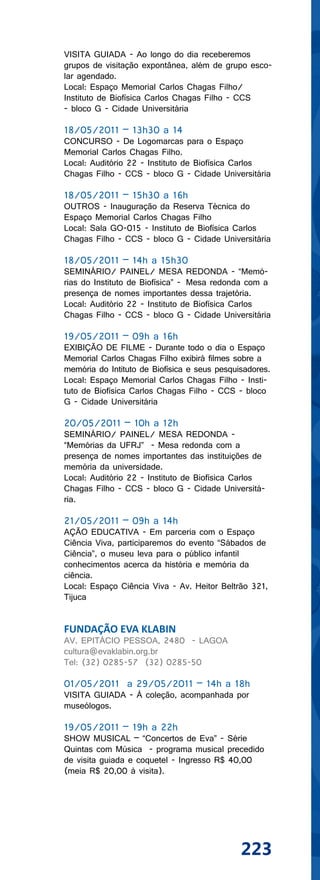 VISITA GUIADA - Ao longo do dia receberemos
grupos de visitação expontânea, além de grupo esco-
lar agendado.
Local: Espaço Memorial Carlos Chagas Filho/
Instituto de Biofísica Carlos Chagas Filho - CCS
- bloco G - Cidade Universitária

18/05/2011 – 13h30 a 14
CONCURSO - De Logomarcas para o Espaço
Memorial Carlos Chagas Filho.
Local: Auditório 22 - Instituto de Biofísica Carlos
Chagas Filho - CCS - bloco G - Cidade Universitária

18/05/2011 – 15h30 a 16h
OUTROS - Inauguração da Reserva Técnica do
Espaço Memorial Carlos Chagas Filho
Local: Sala GO-015 - Instituto de Biofísica Carlos
Chagas Filho - CCS - bloco G - Cidade Universitária

18/05/2011 – 14h a 15h30
SEMINÁRIO/ PAINEL/ MESA REDONDA - “Memó-
rias do Instituto de Biofísica” - Mesa redonda com a
presença de nomes importantes dessa trajetória.
Local: Auditório 22 - Instituto de Biofísica Carlos
Chagas Filho - CCS - bloco G - Cidade Universitária

19/05/2011 – 09h a 16h
EXIBIÇÃO DE FILME - Durante todo o dia o Espaço
Memorial Carlos Chagas Filho exibirá filmes sobre a
memória do Intituto de Biofísica e seus pesquisadores.
Local: Espaço Memorial Carlos Chagas Filho - Insti-
tuto de Biofísica Carlos Chagas Filho - CCS - bloco
G - Cidade Universitária

20/05/2011 – 10h a 12h
SEMINÁRIO/ PAINEL/ MESA REDONDA -
“Memórias da UFRJ” - Mesa redonda com a
presença de nomes importantes das instituições de
memória da universidade.
Local: Auditório 22 - Instituto de Biofísica Carlos
Chagas Filho - CCS - bloco G - Cidade Universitá-
ria.

21/05/2011 – 09h a 14h
AÇÃO EDUCATIVA - Em parceria com o Espaço
Ciência Viva, participaremos do evento “Sábados de
Ciência”, o museu leva para o público infantil
conhecimentos acerca da história e memória da
ciência.
Local: Espaço Ciência Viva - Av. Heitor Beltrão 321,
Tijuca


FUNDAÇÃO EVA KLABIN
AV. EPITÁCIO PESSOA, 2480 - LAGOA
cultura@evaklabin.org.br
Tel: (32) 0285-57 (32) 0285-50

01/05/2011 a 29/05/2011 – 14h a 18h
VISITA GUIADA - À coleção, acompanhada por
museólogos.

19/05/2011 – 19h a 22h
SHOW MUSICAL – “Concertos de Eva” - Série
Quintas com Música - programa musical precedido
de visita guiada e coquetel - Ingresso R$ 40,00
(meia R$ 20,00 à visita).




                                              223
 