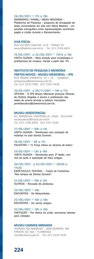24/05/2011 – 17h a 19h
SEMINÁRIO/ PAINEL/ MESA REDONDA -
Plataforma de Pesquisa - programa de divulgação de
teses universitárias em arte com Maria Berbara - um
paralelo iconográfico entre representações sacrificiais
pagãs e cristãs durante o Renascimento.


ILHA FISCAL
RUA ALFRED AGACHE, S/N - PRAÇA XV
secom@dphdm.mar.mil.br Tel: (21) 2104-6025

19/05/2011 a 22/05/2011 – 13h15 a 16h
VISITA GUIADA - Meia entrada para museólogos e
profissionais de museus. Venda a partir das 11h.


INSTITUTO DE PESQUISA E MEMÓRIA
PRETOS NOVOS - MUSEU MEMORIAL – IPN
RUA PEDRO ERNESTO, 32 / 34 - GAMBOA
pretosnovos@pretosnovos.com.br
Tel: (21) 2516-7089 (21) 7835-4438

16/03/2011 a 26/11/2011 – 14h a 17h
OFICINA - O IPN Museu Memorial promove Oficinas
de História dirigidas a alunos e professores das
redes de ensino privada e pública. Inscrições:
pontodecultura@pretosnovos.com.br.


MUSEU AEROESPACIAL
AV. MARECHAL FONTENELLE, 2000 - SULACAP
receducativos@musal.aer.mil.br
Tel: (21) 2108-8956 (21) 2157-2587

17/05/2011 – 09h a 11h
VISITA GUIADA - Monitorada com contação de
histórias na sala Santos Dumont.

18/05/2011 - 09 a 11h
PALESTRA – “A Força Aérea ao alcance de todos”.

19/05/2011 – 13h a 16h
VISITA GUIADA - Monitorada para 3ª idade, com
chá da tarde e exposição de fotos antigas.

20/05/2011 a 22/05/2011 – 10h30 a
11h30
ESPETÁCULO TEATRAL - Teatro de Fantoches
“Nos tempos de Santos Dumont”.

21/05/2011 – 10h a 12h
OUTROS - Revoada de ultraleves.

22/05/2011 – 10h
ENCONTRO - De Motociclistas.

22/05/2011 – 10h a 16h
ENCONTRO - De carros antigos.

22/05/2011 – 10h a 16h
VISITAÇÃO - Por dentro do avião: aeronaves abertas
para visitação.


MUSEU CARMEN MIRANDA
AVENIDA RUI BARBOSA - SEM NÚMERO, EM
FRENTE AO 560 - FLAMENGO
mcm@cultura.rj.gov.br Tel: (21) 2334-4293




224
 