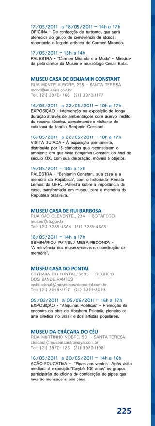 17/05/2011 a 18/05/2011 – 14h a 17h
OFICINA - De confecção de turbante, que será
oferecida ao grupo de convivência de idosos,
reportando o legado artístico de Carmen Miranda.

17/05/2011 – 13h a 14h
PALESTRA - “Carmen Miranda e a Moda” - Ministra-
da pelo diretor do Museu e museólogo Cesar Balbi.


MUSEU CASA DE BENJAMIN CONSTANT
RUA MONTE ALEGRE, 255 - SANTA TERESA
mcbc@museus.gov.br
Tel: (21) 3970-1168 (21) 3970-1177

16/05/2011 a 22/05/2011 – 10h a 17h
EXPOSIÇÃO - Intervenção na exposição de longa
duração através de ambientações com acervo inédito
da reserva técnica, aproximando o visitante do
cotidiano da família Benjamin Constant.

16/05/2011 a 22/05/2011 – 10h a 17h
VISITA GUIADA - À exposição permanente,
distribuída por 15 cômodos que reconstituem o
ambiente em que vivia Benjamin Constant ao final do
século XIX, com sua decoração, móveis e objetos.

19/05/2011 – 10h a 12h
PALESTRA - “Benjamin Constant, sua casa e a
memória da República”, com o historiador Renato
Lemos, da UFRJ. Palestra sobre a importância da
casa, transformada em museu, para a memória da
República brasileira.


MUSEU CASA DE RUI BARBOSA
RUA SÃO CLEMENTE,, 234 - BOTAFOGO
museu@rb.gov.br
Tel: (21) 3289-4664 (21) 3289-4665

18/05/2011 – 14h a 17h
SEMINÁRIO/ PAINEL/ MESA REDONDA -
“A relevância dos museus-casas na construção da
memória”.


MUSEU CASA DO PONTAL
ESTRADA DO PONTAL, 3295 - RECREIO
DOS BANDEIRANTES
institucional@museucasadopontal.com.br
Tel: (21) 2245-2717 (21) 2225-2023

05/02/2011 a 05/06/2011 – 16h a 17h
EXPOSIÇÃO - “Máquinas Poéticas” - Promoção do
encontro da obra de Abraham Palatnik, pioneiro da
arte cinética no Brasil e dos artistas populares.


MUSEU DA CHÁCARA DO CÉU
RUA MURTINHO NOBRE, 93 - SANTA TERESA
chacara@museuscastromaya.com.br
Tel: (21) 3970-1126 (21) 3970-1198

16/05/2011 a 20/05/2011 – 14h a 16h
AÇÃO EDUCATIVA - “Pipas aos ventos”. Após visita
mediada à exposição”Carybé 100 anos” os grupos
participarão de oficina de confeccção de pipas que
levarão mensagens aos céus.




                                            225
 