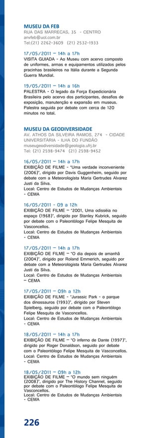 MUSEU DA FEB
RUA DAS MARRECAS, 35 - CENTRO
anvfeb@uol.com.br
Tel:(21) 2262-3609 (21) 2532-1933

17/05/2011 – 14h a 17h
VISITA GUIADA - Ao Museu com acervo composto
de uniformes, armas e equipamentos utilizados pelos
pracinhas brasileiros na Itália durante a Segunda
Guerra Mundial.

19/05/2011 – 14h a 16h
PALESTRA - O legado da Força Expedicionária
Brasileira pelo acervo dos participantes, desafios de
exposição, manutenção e expansão em museus.
Palestra seguida por debate com cerca de 120
minutos no total.


MUSEU DA GEODIVERSIDADE
AV. ATHOS DA SILVEIRA RAMOS, 274 - CIDADE
UNIVERSITÁRIA - ILHA DO FUNDÃO
museugeodiversidade@geologia.ufrj.br
Tel: (21) 2598-9474 (21) 2598-9452

16/05/2011 – 14h a 17h
EXIBIÇÃO DE FILME - “Uma verdade inconveniente
(2006)”, dirigido por Davis Guggenheim, seguido por
debate com a Meteorologista Maria Gertrudes Alvarez
Justi da Silva.
Local: Centro de Estudos de Mudanças Ambientais
- CEMA

16/05/2011 - 09 a 12h
EXIBIÇÃO DE FILME – “2001, Uma odisséia no
espaço (1968)”, dirigido por Stanley Kubrick, seguido
por debate com o Paleontólogo Felipe Mesquita de
Vasconcellos.
Local: Centro de Estudos de Mudanças Ambientais
- CEMA

17/05/2011 – 14h a 17h
EXIBIÇÃO DE FILME – “O dia depois de amanhã
(2004)”, dirigido por Roland Emmerich, seguido por
debate com a Meteorologista Maria Gertrudes Alvarez
Justi da Silva.
Local: Centro de Estudos de Mudanças Ambientais
– CEMA

17/05/2011 – 09h a 12h
EXIBIÇÃO DE FILME - “Jurassic Park - o parque
dos dinossauros (1993)”, dirigido por Steven
Spielberg, seguido por debate com o Paleontólogo
Felipe Mesquita de Vasconcellos.
Local: Centro de Estudos de Mudanças Ambientais
- CEMA

18/05/2011 – 14h a 17h
EXIBIÇÃO DE FILME – “O inferno de Dante (1997)”,
dirigido por Roger Donaldson, seguido por debate
com o Paleontólogo Felipe Mesquita de Vasconcellos.
Local: Centro de Estudos de Mudanças Ambientais
- CEMA

18/05/2011 – 09h a 12h
EXIBIÇÃO DE FILME – “O mundo sem ninguém
(2008)”, dirigido por The History Channel, seguido
por debate com o Paleontólogo Felipe Mesquita de
Vasconcellos.
Local: Centro de Estudos de Mudanças Ambientais
- CEMA




226
 