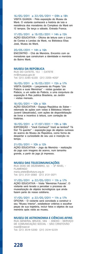 16/05/2011 a 22/05/2011 – 09h a 18h
VISITA GUIADA - Pela exposição do Museu da
Maré. O visitante conhecerá a história de luta e
resistência dos moradores do Complexo da Maré em
12 tempos. De terça a sábado. Entrada Franca.

17/05/2011 a 19/05/2011 – 14h a 15h
AÇÃO EDUCATIVA - Oficina de leitura com o Livro
de Contos e Lendas da Maré, na Biblioteca Elias
José, Museu da Maré.

20/05/2011 – 14h a 16h
ENCONTRO - Chá de Memória. Encontro com os
moradores que construíram a identidade e memória
do Bairro Maré.


MUSEU DA REPÚBLICA
RUA DO CATETE, 153 - CATETE
mr@museus.gov.br
Tel: (21) 2285-6320 (21) 2205-4207

16/05/2011 a 19/05/2011 – 15h a 17h
VISITA GUIADA - Lançamento do Projeto “Um
Palácio e suas Memórias” - visitas guiadas ao
Palácio, a um salão do Palácio, a uma conjuntura da
exposição A Res publica Brasileira, ao Jardim
- visitas mensais.

18/05/2011 – 10h a 16h
AÇÃO EDUCATIVA - Espaço República do Saber -
retomada de ações com vistas à Biblioteca Infanto-
Juvenil (desativada), com ações de disponibilização
de livros e incentivo à leitura, com contação de
histórias.

18/05/2011 a 17/07/2011 – 19h a 18h
EXPOSIÇÃO - “Você Conhece? Você se lembra? Tá
frio! Tá quente!” - exposição-jogo de objetos curiosos
do acervo do Museu da República, como forma de
despertar a curiosidade de seu uso e inserção no
tempo.

21/05/2011 – 10h a 12h
AÇÃO EDUCATIVA - Jogo da Memória - realização
do jogo com imagens do acervo, num tamanho
grande, a partir do jogo já impresso.


MUSEU DAS TELECOMUNICAÇÕES
RUA DOIS DE DEZEMBRO, 63 - 6º NÍVEL -
FLAMENGO
maria.arlete@oifuturo.org.br
Tel: (21) 3131-3060 (21) 3131-3071

17/05/2011 a 22/05/2011 – 11h a 17h
AÇÃO EDUCATIVA - Visita “Memórias Futuras”. O
visitante será levado a perceber o processo de
musealização de objetos tecnológicos que ainda
fazem parte do nosso cotidiano.

17/05/2011 a 22/05/2011 – 11h a 17h
OFICINA - O visitante será convidado a construir o
seu “Museu Interior”, estabelecer critérios e escolher
peças de sua trajetória, incluir fatos e objetos de sua
memória após visita ao museu.


MUSEU DE ASTRONOMIA E CIÊNCIAS AFINS
RUA GENERAL BRUCE, 586 - ANEXO - SERVIÇO
DE COMUNICAÇÃO SOCIAL - SÃO CRISTOVÃO
mast@mast.br
Tel: (21) 3514-5200 (21) 3514-5229




228
 