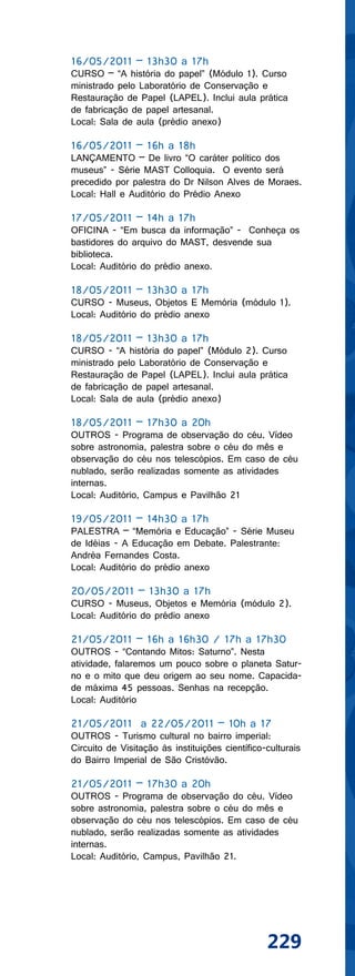 16/05/2011 – 13h30 a 17h
CURSO – “A história do papel” (Módulo 1). Curso
ministrado pelo Laboratório de Conservação e
Restauração de Papel (LAPEL). Inclui aula prática
de fabricação de papel artesanal.
Local: Sala de aula (prédio anexo)

16/05/2011 – 16h a 18h
LANÇAMENTO – De livro “O caráter político dos
museus” - Série MAST Colloquia. O evento será
precedido por palestra do Dr Nilson Alves de Moraes.
Local: Hall e Auditório do Prédio Anexo

17/05/2011 – 14h a 17h
OFICINA - “Em busca da informação” - Conheça os
bastidores do arquivo do MAST, desvende sua
biblioteca.
Local: Auditório do prédio anexo.

18/05/2011 – 13h30 a 17h
CURSO - Museus, Objetos E Memória (módulo 1).
Local: Auditório do prédio anexo

18/05/2011 – 13h30 a 17h
CURSO - “A história do papel” (Módulo 2). Curso
ministrado pelo Laboratório de Conservação e
Restauração de Papel (LAPEL). Inclui aula prática
de fabricação de papel artesanal.
Local: Sala de aula (prédio anexo)

18/05/2011 – 17h30 a 20h
OUTROS - Programa de observação do céu. Vídeo
sobre astronomia, palestra sobre o céu do mês e
observação do céu nos telescópios. Em caso de céu
nublado, serão realizadas somente as atividades
internas.
Local: Auditório, Campus e Pavilhão 21

19/05/2011 – 14h30 a 17h
PALESTRA – “Memória e Educação” - Série Museu
de Idéias - A Educação em Debate. Palestrante:
Andréa Fernandes Costa.
Local: Auditório do prédio anexo

20/05/2011 – 13h30 a 17h
CURSO - Museus, Objetos e Memória (módulo 2).
Local: Auditório do prédio anexo

21/05/2011 – 16h a 16h30 / 17h a 17h30
OUTROS - “Contando Mitos: Saturno”. Nesta
atividade, falaremos um pouco sobre o planeta Satur-
no e o mito que deu origem ao seu nome. Capacida-
de máxima 45 pessoas. Senhas na recepção.
Local: Auditório

21/05/2011 a 22/05/2011 – 10h a 17
OUTROS - Turismo cultural no bairro imperial:
Circuito de Visitação às instituições científico-culturais
do Bairro Imperial de São Cristóvão.

21/05/2011 – 17h30 a 20h
OUTROS - Programa de observação do céu. Vídeo
sobre astronomia, palestra sobre o céu do mês e
observação do céu nos telescópios. Em caso de céu
nublado, serão realizadas somente as atividades
internas.
Local: Auditório, Campus, Pavilhão 21.




                                                 229
 