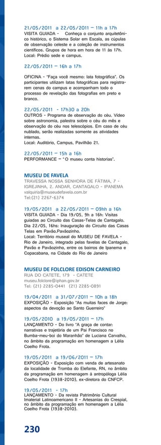 21/05/2011 a 22/05/2011 – 11h a 17h
VISITA GUIADA - Conheça o conjunto arquitetôni-
co histórico, o Sistema Solar em Escala, as cúpulas
de observação celeste e a coleção de instrumentos
científicos. Grupos de hora em hora de 11 às 17h.
Local: Prédio sede e campus.

22/05/2011 – 16h a 17h

OFICINA - “Faça você mesmo: lata fotográfica”. Os
participantes utilizam latas fotográficas para registra-
rem cenas do campus e acompanham todo o
processo de revelação das fotografias em preto e
branco.

22/05/2011 - 17h30 a 20h
OUTROS - Programa de observação do céu. Vídeo
sobre astronomia, palestra sobre o céu do mês e
observação do céu nos telescópios. Em caso de céu
nublado, serão realizadas somente as atividades
internas.
Local: Auditório, Campus, Pavilhão 21.

22/05/2011 – 15h a 16h
PERFORMANCE – “ O museu conta historias”.


MUSEU DE FAVELA
TRAVESSA NOSSA SENHORA DE FÁTIMA, 7 -
IGREJINHA, 2. ANDAR, CANTAGALO - IPANEMA
valquiria@museudefavela.com.br
Tel:(21) 2267-6374

19/05/2011 a 22/05/2011 – 09hh a 16h
VISITA GUIADA - Dia 19/05, 9h a 16h: Visitas
guiadas ao Circuito das Casas-Telas de Cantagalo.
Dia 22/05, 16hs: Inauguração do Circuito das Casas
Telas em Pavão.Pavãozinho.
Local: Território museal do MUSEU DE FAVELA -
Rio de Janeiro, integrado pelas favelas de Cantagalo,
Pavão e Pavãozinho, entre os bairros de Ipanema e
Copacabana, na Cidade do Rio de Janeiro


MUSEU DE FOLCLORE EDISON CARNEIRO
RUA DO CATETE, 179 - CATETE
museu.folclore@iphan.gov.br
Tel: (21) 2285-0441 (21) 2285-0891

19/04/2011 a 31/07/2011 – 10h a 18h
EXPOSIÇÃO - Exposição “As muitas faces de Jorge:
aspectos da devoção ao Santo Guerreiro”

19/05/2010 a 19/05/2011 – 17h
LANÇAMENTO - Do livro “A graça de contar:
narrativas e trajetória de um Pai Francisco no
Bumba-meu-boi do Maranhão” de Luciana Carvalho,
no âmbito da programação em homenagem a Lélia
Coelho Frota.

19/05/2011 a 19/06/2011 – 17h
EXPOSIÇÃO - Exposição com venda de artesanato
da localidade de Tromba do Elefante, RN, no âmbito
da programação em homenagem à antropóloga Lélia
Coelho Frota (1938-2010), ex-diretora do CNFCP.

19/05/2011 - 17h
LANÇAMENTO - Da revista Patrimônio Cultural
Imaterial Latinoamericano II - Artesanías do Crespial,
no âmbito da programação em homenagem a Lélia
Coelho Frota (1938-2010).



230
 