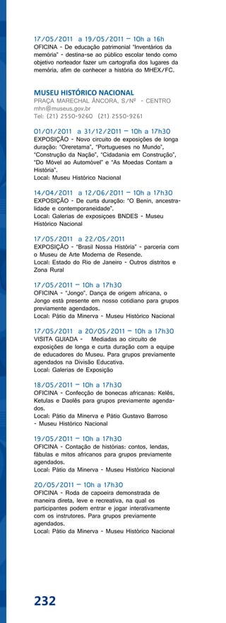 17/05/2011 a 19/05/2011 – 10h a 16h
OFICINA - De educação patrimonial “Inventários da
memória” - destina-se ao público escolar tendo como
objetivo norteador fazer um cartografia dos lugares da
memória, afim de conhecer a história do MHEX/FC.


MUSEU HISTÓRICO NACIONAL
PRAÇA MARECHAL ÂNCORA, S/Nº - CENTRO
mhn@museus.gov.br
Tel: (21) 2550-9260 (21) 2550-9261

01/01/2011 a 31/12/2011 – 10h a 17h30
EXPOSIÇÃO - Novo circuito de exposições de longa
duração: “Oreretama”, “Portugueses no Mundo”,
“Construção da Nação”, “Cidadania em Construção”,
“Do Móvel ao Automóvel” e “As Moedas Contam a
História”.
Local: Museu Histórico Nacional

14/04/2011 a 12/06/2011 – 10h a 17h30
EXPOSIÇÃO - De curta duração: “O Benin, ancestra-
lidade e contemporaneidade”.
Local: Galerias de exposiçoes BNDES - Museu
Histórico Nacional

17/05/2011 a 22/05/2011
EXPOSIÇÃO - “Brasil Nossa História” - parceria com
o Museu de Arte Moderna de Resende.
Local: Estado do Rio de Janeiro - Outros distritos e
Zona Rural

17/05/2011 – 10h a 17h30
OFICINA - “Jongo”. Dança de origem africana, o
Jongo está presente em nosso cotidiano para grupos
previamente agendados.
Local: Pátio da Minerva - Museu Histórico Nacional

17/05/2011 a 20/05/2011 – 10h a 17h30
VISITA GUIADA - Mediadas ao circuito de
exposições de longa e curta duração com a equipe
de educadores do Museu. Para grupos previamente
agendados na Divisão Educativa.
Local: Galerias de Exposição

18/05/2011 – 10h a 17h30
OFICINA - Confecção de bonecas africanas: Kelês,
Ketulas e Daolês para grupos previamente agenda-
dos.
Local: Pátio da Minerva e Pátio Gustavo Barroso
- Museu Histórico Nacional

19/05/2011 – 10h a 17h30
OFICINA - Contação de histórias: contos, lendas,
fábulas e mitos africanos para grupos previamente
agendados.
Local: Pátio da Minerva - Museu Histórico Nacional

20/05/2011 – 10h a 17h30
OFICINA - Roda de capoeira demonstrada de
maneira direta, leve e recreativa, na qual os
participantes podem entrar e jogar interativamente
com os instrutores. Para grupos previamente
agendados.
Local: Pátio da Minerva - Museu Histórico Nacional




232
 