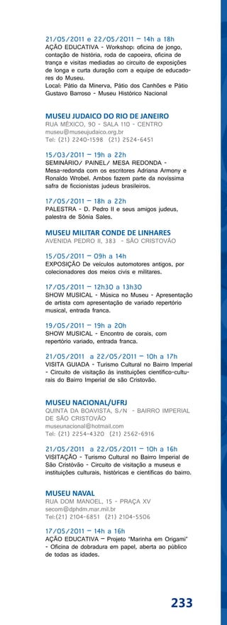21/05/2011 e 22/05/2011 – 14h a 18h
AÇÃO EDUCATIVA - Workshop: oficina de jongo,
contação de história, roda de capoeira, oficina de
trança e visitas mediadas ao circuito de exposições
de longa e curta duração com a equipe de educado-
res do Museu.
Local: Pátio da Minerva, Pátio dos Canhões e Pátio
Gustavo Barroso - Museu Histórico Nacional


MUSEU JUDAICO DO RIO DE JANEIRO
RUA MÉXICO, 90 - SALA 110 - CENTRO
museu@museujudaico.org.br
Tel: (21) 2240-1598 (21) 2524-6451

15/03/2011 – 19h a 22h
SEMINÁRIO/ PAINEL/ MESA REDONDA -
Mesa-redonda com os escritores Adriana Armony e
Ronaldo Wrobel. Ambos fazem parte da novíssima
safra de ficcionistas judeus brasileiros.

17/05/2011 – 18h a 22h
PALESTRA - D. Pedro II e seus amigos judeus,
palestra de Sônia Sales.

MUSEU MILITAR CONDE DE LINHARES
AVENIDA PEDRO II, 383 - SÃO CRISTOVÃO

15/05/2011 – 09h a 14h
EXPOSIÇÃO De veículos automotores antigos, por
colecionadores dos meios civis e militares.

17/05/2011 – 12h30 a 13h30
SHOW MUSICAL - Música no Museu - Apresentação
de artista com apresentação de variado repertório
musical, entrada franca.

19/05/2011 – 19h a 20h
SHOW MUSICAL - Encontro de corais, com
repertório variado, entrada franca.

21/05/2011 a 22/05/2011 – 10h a 17h
VISITA GUIADA - Turismo Cultural no Bairro Imperial
- Circuito de visitação às instituições científico-cultu-
rais do Bairro Imperial de são Cristovão.


MUSEU NACIONAL/UFRJ
QUINTA DA BOAVISTA, S/N - BAIRRO IMPERIAL
DE SÃO CRISTOVÃO
museunacional@hotmail.com
Tel: (21) 2254-4320 (21) 2562-6916

21/05/2011 a 22/05/2011 – 10h a 16h
VISITAÇÃO - Turismo Cultural no Bairro Imperial de
São Cristóvão - Circuito de visitação a museus e
instituições culturais, históricas e científicas do bairro.


MUSEU NAVAL
RUA DOM MANOEL, 15 - PRAÇA XV
secom@dphdm.mar.mil.br
Tel:(21) 2104-6851 (21) 2104-5506

17/05/2011 – 14h a 16h
AÇÃO EDUCATIVA – Projeto “Marinha em Origami”
- Oficina de dobradura em papel, aberta ao público
de todas as idades.




                                                  233
 