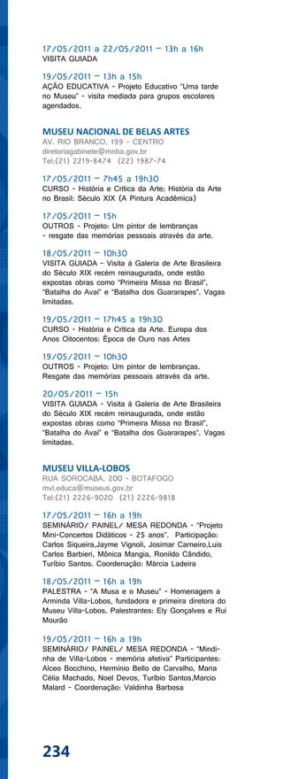 17/05/2011 a 22/05/2011 – 13h a 16h
VISITA GUIADA

19/05/2011 – 13h a 15h
AÇÃO EDUCATIVA - Projeto Educativo “Uma tarde
no Museu” - visita mediada para grupos escolares
agendados.


MUSEU NACIONAL DE BELAS ARTES
AV. RIO BRANCO, 199 - CENTRO
diretoriagabinete@mnba.gov.br
Tel:(21) 2219-8474 (22) 1987-74

17/05/2011 – 7h45 a 19h30
CURSO - História e Crítica da Arte; História da Arte
no Brasil: Século XIX (A Pintura Acadêmica)

17/05/2011 – 15h
OUTROS - Projeto: Um pintor de lembranças
- resgate das memórias pessoais através da arte.

18/05/2011 – 10h30
VISITA GUIADA - Visita à Galeria de Arte Brasileira
do Século XIX recém reinaugurada, onde estão
expostas obras como “Primeira Missa no Brasil”,
“Batalha do Avaí” e “Batalha dos Guararapes”. Vagas
limitadas.

19/05/2011 – 17h45 a 19h30
CURSO - História e Crítica da Arte. Europa dos
Anos Oitocentos: Época de Ouro nas Artes

19/05/2011 – 10h30
OUTROS - Projeto: Um pintor de lembranças.
Resgate das memórias pessoais através da arte.

20/05/2011 – 15h
VISITA GUIADA - Visita à Galeria de Arte Brasileira
do Século XIX recém reinaugurada, onde estão
expostas obras como “Primeira Missa no Brasil”,
“Batalha do Avaí” e “Batalha dos Guararapes”. Vagas
limitadas.


MUSEU VILLA-LOBOS
RUA SOROCABA, 200 - BOTAFOGO
mvl.educa@museus.gov.br
Tel:(21) 2226-9020 (21) 2226-9818

17/05/2011 – 16h a 19h
SEMINÁRIO/ PAINEL/ MESA REDONDA - “Projeto
Mini-Concertos Didáticos - 25 anos”. Participação:
Carlos Siqueira,Jayme Vignoli, Josimar Carneiro,Luis
Carlos Barbieri, Mônica Mangia, Ronildo Cândido,
Turíbio Santos. Coordenação: Márcia Ladeira

18/05/2011 – 16h a 19h
PALESTRA - “A Musa e o Museu” - Homenagem a
Arminda Villa-Lobos, fundadora e primeira diretora do
Museu Villa-Lobos. Palestrantes: Ely Gonçalves e Rui
Mourão

19/05/2011 – 16h a 19h
SEMINÁRIO/ PAINEL/ MESA REDONDA - “Mindi-
nha de Villa-Lobos - memória afetiva” Participantes:
Alceo Bocchino, Hermínio Bello de Carvalho, Maria
Célia Machado, Noel Devos, Turíbio Santos,Marcio
Malard - Coordenação: Valdinha Barbosa




234
 