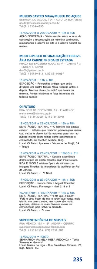 MUSEUS CASTRO MAYA/MUSEU DO AÇUDE
ESTRADA DO AÇUDE, 764 - ALTO DA BOA VISTA
acude@museuscastromaya.com.br
Tel:(21) 3334-4990

16/05/2011 a 20/05/2011 – 10h a 16h
AÇÃO EDUCATIVA - Visita escolar sobre o tema da
construção e reconstrução da memória patrimonial,
relacionando o acervo de arte e o acervo natural do
museu.


MUSIFE-MUSEU DE SINALIZAÇÃO FERROVI-
ÁRIA DA CABINE Nº 3 DA EX ESTRADA
PRAÇA DO ENGENHO NOVO, S/Nº - CABINE º 3
- ENGENHO NOVO
dzn01@yahoo.com.br
Tel:(21) 9672-4313 (21) 8214-0197

15/05/2011 – 13h a 18h
EXPOSIÇÃO - Fotografias antigas que estão
divididas em quatro temas: Nova Friburgo antes e
depois, Trechos atuais do metrô que foram da
ferrovia, Pontes históricas e fotos históricas da
ferrovia carioca


OI FUTURO
RUA DOIS DE DEZEMBRO, 63 - FLAMENGO
maria.arlete@oifuturo.org.br
Tel:(21) 3131-3060 (21) 3131-3070

12/02/2011 a 29/05/2011 – 16h a 18h
ESPETÁCULO TEATRAL – “O homem que amava
caixas” - Histórias que misturam personagens descal-
ços, caixas e elementos da natureza para falar ao
público infantil sobre temas como sentimentos e
criatividade, de Stephen Michael King.
Local: Oi Futuro Ipanema - Visconde de Pirajá, 54
- Teatro

13/05/2011 a 29/05/2011 – 19h30 a 21h
ESPETÁCULO TEATRAL - Ousada experiência
dramatúrgica do diretor francês Jean-Paul Delore,
ILDA E NICOLE mistura ópera de câmara com
imagens filmadas de moradores da periferia do Rio
de Janeiro.
Local: Oi Futuro - 7º Nível

17/05/2011 a 03/07/2011 – 11h a 20h
EXPOSIÇÃO - Nélson Félix e Miguel Chevalier
Local: Oi Futuro Flamengo - nível 2, 4 e 5

26/03/2011 a 10/07/2011 – 16h a 18h
ESPETÁCULO TEATRAL – “Fala que é amor” -
“Fafá e Joca ficam de mal e juram que nunca mais
falarão um com o outro, mas como são muito
queridos, utilizam os mais diversos meios de
comunicação para salvar a amizade.
Local: Oi Futuro - 7º nível


SUPERINTENDÊNCIA DE MUSEUS
RUA MÉXICO, 125 – 13º ANDAR - CENTRO
superintendenciademuseus@gmail.com
Tel:(21) 2333-1354 (21) 2332-6091

16/05/2011 – 10h30
SEMINÁRIO/ PAINEL/ MESA REDONDA - Tema
“Museus e Memória”
Local: Museu do Ingá - Rua Presidente Pedreira, 78,
Ingá, Niterói, RJ.



                                            235
 