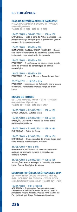 RJ - TERESÓPOLIS

CASA DA MEMÓRIA ARTHUR DALMASSO
PRAÇA BALTAZAR DA SILVEIRA, 91 - VÁRZEA
sph.tere@gmail.com
Tel:(21) 2742-2910 (21) 2742-2918

16/05/2011 a 30/05/2011 – 13h a 17h
EXPOSIÇÃO - Vida e obra de Arthur Dalmasso - ex-
posição de longa duração para o público em geral e
escolas, de segunda a sábado.

17/05/2011 – 19h30 a 21h
SEMINÁRIO/ PAINEL/ MESA REDONDA - Discus-
são sobre a importância do patrimônio cultural como
instrumento para valorização da memória

18/05/2011 – 19h30 a 21h
PALESTRA - O profissional do museu como agente
ativo no processo de conservação do acervo
museológico

19/05/2011 – 19h30 a 21h
PALESTRA - O que é Museu e Casa de Memória

20/05/2011 – 19h30 a 21h
PALESTRA - Importância da Fotografia pra o museu
e memória. Palestrante: Marcos Felipe de Brum
Lopes


MUSEU DO FUTURO
EST. DOS FRADES, KM 04 - SÍTIO - FRADES
omuseudofuturo@gmail.com
Tel:(21) 3641-9856 (21) 9724-5467

15/05/2011 a 22/05/2011 – 15h a 16h
SHOW MUSICAL- Artistas locais

16/05/2011 a 22/05/2011 – 15h a 16h
EXIBIÇÃO DE FILME - Mostra de filmes sobre
preservação ambiental

16/05/2011 a 22/05/2011 – 13h a 14h
EXPOSIÇÃO - Fotos de flores

16/05/2011 a 22/05/2011 – 13h a 17h
EXPOSIÇÃO - Obras variadas de artistas locais com
suas diversas manifestações artísticas

21/05/2011 – 16h a 17h
PALESTRA - Importância do meio ambiente nos
registros de memória humana e conceitos de
ecologia humana

21/05/2011 e 22/05/2011 – 10h a 12h
VISITAÇÃO - Parque Ecológico e Cachoeira dos Frades
Local: Parque Ecológico do Museu


SOBRADO HISTÓRICO JOSÉ FRANCISCO LIPPI
ESTRADA TERESÓPOLIS -FRIBURGO -KM 15,
S/N - SOBRADO NA ESQUINA - VENDA NOVA
sobradohistorico@yahoo.com.br Tel:(21) 2644-7076

16/05/2011 – 09h a 10h30
ABERTURA - Explanação: Semana de museus
-”Preservar a Memória é dever de todos”, com a
professora Regina Furtado. Público Alvo: Alunos da
Escola Municipal Tiago Pacheco de Medeiros.



236
 