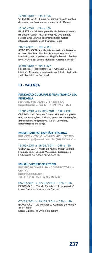 16/05/2011 – 14h a 16h
VISITA GUIADA - Grupo de alunos da rede pública
de ensino na área interna e externa do Museu.

18/05/2011 – 15h a 16h
PALESTRA - “Museu- guardião da Memória” com o
historiador Carlos Artur Esteves G. dos Santos.
Público alvo: Alunos do ensino médio-Centro
integrado Agrícola José Francisco Lippi

20/05/2011 – 14h a 15h
AÇÃO EDUCATIVA - História dramatizada baseada
no livro Bisa Bia, Bisa Bel da autora Ana Maria
Machado, com a professora Regina Furtado. Público
alvo: Alunos da Escola Municipal Antônio Santiago

21/05/2011 – 19h a 22h
EXPOSIÇÃO FOTOGRÁFICA - “Meu avô e sua
História”, Pesquisa e realização José Luiz Lippi Leite
(neto herdeiro do Sobrado).


RJ - VALENÇA

FUNDAÇÃO CULTURAL E FILANTRÓPICA LÉA
PENTAGNA
RUA VITO PENTAGNA, 213 - BENFICA
lea.pentagna@uol.com.br Tel:(24) 2453-4178

19/05/2011 a 22/05/2011 – 19h a 00h
OUTROS - XII Feira de Cultura Alternativa - pales-
tras, apresentações musicais, praça de alimentação,
atendimentos terapêuticos, stands de venda,
apresentações de dança.


MUSEU MILITAR CAPITÃO PITALUGA
RUA COM ANTÔNIO JANNUZZI, 415 - CENTRO
museupitaluga@hotmail.com Tel:(24) 2453-7363

16/05/2011 a 19/05/2011 – 09h a 16h
VISITA GUIADA - Visita ao Museu Militar Capitão
Pitaluga, pelas Escolas Municipais, Estaduais e
Particulares da cidade de Valença-RJ


MUSEU VICENTE CELESTINO
RUA PEDRO GOMES, 50 - CONSERVATÓRIA -
CENTRO
katleoni@hotmail.com
Tel:(24) 2438-1134 (24) 92163380

05/02/2011 a 27/02/2011 – 07h a 19h
EXPOSIÇÃO – “Dia do Esporte - 19 de fevereiro”
Local: Calçada da Arte e da Cultura



07/05/2011 a 29/05/2011 – 07h a 19h
EXPOSIÇÃO - Dia Mundial do Combate ao Fumo -
31 de maio”
Local: Calçada da Arte e da cultura




                                              237
 