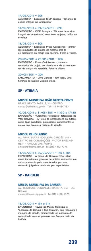 17/05/2011 – 20h
ABERTURA - Exposição CIEP Zanaga -”20 anos de
ensino integral em Americana”

18/05/2011 a 29/05/2011 – 09h
EXPOSIÇÃO - CIEP Zanaga - “20 anos de ensino
integral em Americana”, com fotos, objetos, uniformes
e vídeos

19/05/2011 – 20h
ABERTURA - Exposição Prosa Cariobense - primei-
ros resultados do projeto de história oral de
ex-moradores da antiga vila operária. Fotos e vídeos.

20/05/2011 a 29/05/2011 – 09h
EXPOSIÇÃO - Prosa Cariobense - primeiros
resultados do projeto de história oral de ex-morado-
res da antiga vila operária. Fotos e vídeos.

20/05/2011 – 20h
LANÇAMENTO - Livro Carioba - Um lugar, uma
herança de Suzete Volpato Stock.


SP - ATIBAIA

MUSEU MUNICIPAL JOÃO BATISTA CONTI
PRAÇA BENTO PAES, S/N - CENTRO
museu@atibaia.sp.gov.br Tel:(11) 4412-7153

10/05/2011 a 31/05/2011 – 11h30 a 17h30
EXPOSIÇÃO - “Anônimos Revelados”, fotografias de
Vitor Carvalho - 27 fotos de personagens da cidade,
como tipos populares, professores, comerciantes e
outros que fizeram a história da cidade.


MUSEU OLHO LATINO
AL. PROF. LUCAS NOGUEIRA GARCÊZ, 511 -
CENTRO DE CONVENÇÕES “VICTOR BRECHE-
RET” - PARQUE DAS ÁGUAS
olholatino@terra.com.br Tel:(11) 4412-7776

14/05/2011 a 25/06/2011 – 17h a 20h
EXPOSIÇÃO - A Bienal de Gravura Olho Latino
reúne importantes gravuras de artistas residentes em
vários pontos do país, selecionados por uma
comissão julgadora composta por especialistas.


SP - BARUERI

MUSEU MUNICIPAL DA BARUERI
AV. HENRIQUE GONÇALVES BATISTA, 359 - JD.
BELVAL
museu@barueri.sp.gov.br Tel:(11) 4198-5975


18/05/2011 – 19h a 21h
ENCONTRO - Haverá no Museu Municipal o
“Encontro de Barueri e Sua História”, que resgatará a
memória da cidade, promovendo um encontro da
comunidade com as pessoas que fizeram parte da
história.




                                             239
 
