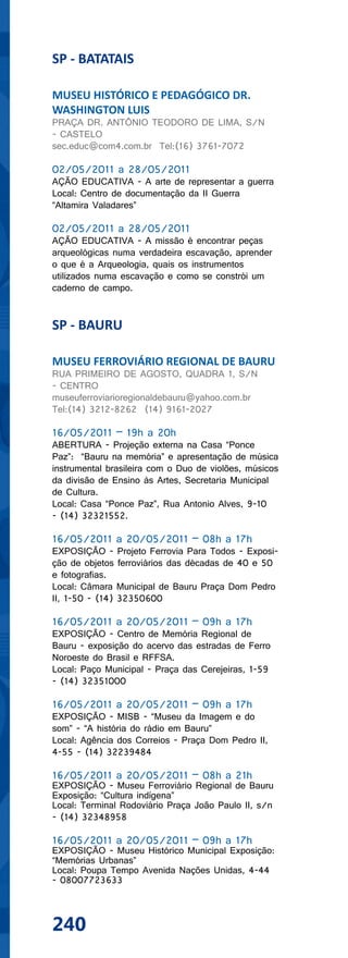 SP - BATATAIS

MUSEU HISTÓRICO E PEDAGÓGICO DR.
WASHINGTON LUIS
PRAÇA DR. ANTÔNIO TEODORO DE LIMA, S/N
- CASTELO
sec.educ@com4.com.br Tel:(16) 3761-7072

02/05/2011 a 28/05/2011
AÇÃO EDUCATIVA - A arte de representar a guerra
Local: Centro de documentação da II Guerra
“Altamira Valadares”

02/05/2011 a 28/05/2011
AÇÃO EDUCATIVA - A missão é encontrar peças
arqueológicas numa verdadeira escavação, aprender
o que é a Arqueologia, quais os instrumentos
utilizados numa escavação e como se constrói um
caderno de campo.


SP - BAURU

MUSEU FERROVIÁRIO REGIONAL DE BAURU
RUA PRIMEIRO DE AGOSTO, QUADRA 1, S/N
- CENTRO
museuferroviarioregionaldebauru@yahoo.com.br
Tel:(14) 3212-8262 (14) 9161-2027

16/05/2011 – 19h a 20h
ABERTURA - Projeção externa na Casa “Ponce
Paz”: “Bauru na memória” e apresentação de música
instrumental brasileira com o Duo de violões, músicos
da divisão de Ensino às Artes, Secretaria Municipal
de Cultura.
Local: Casa “Ponce Paz”, Rua Antonio Alves, 9-10
- (14) 32321552.

16/05/2011 a 20/05/2011 – 08h a 17h
EXPOSIÇÃO - Projeto Ferrovia Para Todos - Exposi-
ção de objetos ferroviários das décadas de 40 e 50
e fotografias.
Local: Câmara Municipal de Bauru Praça Dom Pedro
II, 1-50 - (14) 32350600

16/05/2011 a 20/05/2011 – 09h a 17h
EXPOSIÇÃO - Centro de Memória Regional de
Bauru - exposição do acervo das estradas de Ferro
Noroeste do Brasil e RFFSA.
Local: Paço Municipal - Praça das Cerejeiras, 1-59
- (14) 32351000

16/05/2011 a 20/05/2011 – 09h a 17h
EXPOSIÇÃO - MISB - “Museu da Imagem e do
som” - “A história do rádio em Bauru”
Local: Agência dos Correios - Praça Dom Pedro II,
4-55 - (14) 32239484

16/05/2011 a 20/05/2011 – 08h a 21h
EXPOSIÇÃO - Museu Ferroviário Regional de Bauru
Exposição: “Cultura indígena”
Local: Terminal Rodoviário Praça João Paulo II, s/n
- (14) 32348958

16/05/2011 a 20/05/2011 – 09h a 17h
EXPOSIÇÃO - Museu Histórico Municipal Exposição:
“Memórias Urbanas”
Local: Poupa Tempo Avenida Nações Unidas, 4-44
- 08007723633



240
 