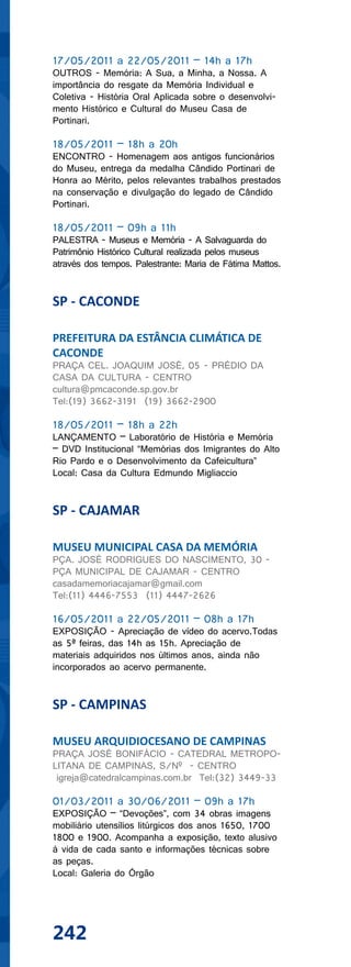 17/05/2011 a 22/05/2011 – 14h a 17h
OUTROS - Memória: A Sua, a Minha, a Nossa. A
importância do resgate da Memória Individual e
Coletiva - História Oral Aplicada sobre o desenvolvi-
mento Histórico e Cultural do Museu Casa de
Portinari.

18/05/2011 – 18h a 20h
ENCONTRO - Homenagem aos antigos funcionários
do Museu, entrega da medalha Cândido Portinari de
Honra ao Mérito, pelos relevantes trabalhos prestados
na conservação e divulgação do legado de Cândido
Portinari.

18/05/2011 – 09h a 11h
PALESTRA - Museus e Memória - A Salvaguarda do
Patrimônio Histórico Cultural realizada pelos museus
através dos tempos. Palestrante: Maria de Fátima Mattos.


SP - CACONDE

PREFEITURA DA ESTÂNCIA CLIMÁTICA DE
CACONDE
PRAÇA CEL. JOAQUIM JOSÉ, 05 - PRÉDIO DA
CASA DA CULTURA - CENTRO
cultura@pmcaconde.sp.gov.br
Tel:(19) 3662-3191 (19) 3662-2900

18/05/2011 – 18h a 22h
LANÇAMENTO – Laboratório de História e Memória
– DVD Institucional “Memórias dos Imigrantes do Alto
Rio Pardo e o Desenvolvimento da Cafeicultura”
Local: Casa da Cultura Edmundo Migliaccio


SP - CAJAMAR

MUSEU MUNICIPAL CASA DA MEMÓRIA
PÇA. JOSÉ RODRIGUES DO NASCIMENTO, 30 -
PÇA MUNICIPAL DE CAJAMAR - CENTRO
casadamemoriacajamar@gmail.com
Tel:(11) 4446-7553 (11) 4447-2626

16/05/2011 a 22/05/2011 – 08h a 17h
EXPOSIÇÃO - Apreciação de vídeo do acervo.Todas
as 5ª feiras, das 14h as 15h. Apreciação de
materiais adquiridos nos últimos anos, ainda não
incorporados ao acervo permanente.


SP - CAMPINAS

MUSEU ARQUIDIOCESANO DE CAMPINAS
PRAÇA JOSÉ BONIFÁCIO - CATEDRAL METROPO-
LITANA DE CAMPINAS, S/Nº - CENTRO
 igreja@catedralcampinas.com.br Tel:(32) 3449-33

01/03/2011 a 30/06/2011 – 09h a 17h
EXPOSIÇÃO – “Devoções”, com 34 obras imagens
mobiliário utensílios litúrgicos dos anos 1650, 1700
1800 e 1900. Acompanha a exposição, texto alusivo
à vida de cada santo e informações técnicas sobre
as peças.
Local: Galeria do Órgão




242
 