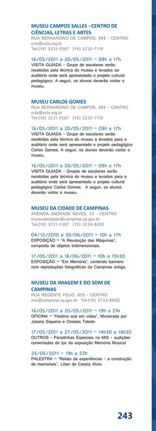 MUSEU CAMPOS SALLES - CENTRO DE
CIÊNCIAS, LETRAS E ARTES
RUA BERNARDINO DE CAMPOS, 989 - CENTRO
ccla@ccla.org.br
Tel:(19) 3231-2567 (19) 3232-7119

16/05/2011 a 20/05/2011 – 09h a 17h
VISITA GUIADA - Grupo de escolares serão
recebidos pela técnica do museu e levados ao
auditório onde será apresentado o projeto cultural
pedagógico. A seguir, os alunos deverão visitar o
museu.


MUSEU CARLOS GOMES
RUA BERNARDINO DE CAMPOS, 989 - CENTRO
ccla@ccla.org.br
Tel:(19) 3231-2567 (19) 3232-7119

16/05/2011 a 20/05/2011 – 09h a 17h
VISITA GUIADA - Grupo de escolares serão
recebidos pela técnica do museu e levados para o
auditório onde será apresentado o projeto pedagógico
Carlos Gomes. A seguir, os alunos deverão visitar o
museu.

16/05/2011 a 20/05/2011 – 09h a 17h
VISITA GUIADA - Grupos de escolares serão
recebidos pela técnica do museu e levados para o
auditório onde será apresentado o projeto cultural
pedagógico Carlos Gomes. A seguir, os alunos
deverão visitar o museu.


MUSEU DA CIDADE DE CAMPINAS
AVENIDA ANDRADE NEVES, 33 - CENTRO
museudacidade@campinas.sp.gov.br
Tel:(19) 3231-3387 (19) 3236-8205

04/12/2010 a 30/06/2011 – 10h a 17h
EXPOSIÇÃO – “A Revolução das Máquinas”,
composta de objetos tridimensionais.

17/05/2011 a 18/06/2011 – 10h a 15h30
EXPOSIÇÃO – “Em Memória”, contendo banners
com reproduções fotográficas da Campinas antiga.


MUSEU DA IMAGEM E DO SOM DE
CAMPINAS
RUA REGENTE FEIJÓ, 859 - CENTRO
mis@campinas.sp.gov.br Tel:(19) 3733-8800

16/05/2011 a 20/05/2011 – 19h a 21h
OFICINA – “História oral em vídeo”, Ministrada por
Juliana Siqueira e Orestes Toledo

17/05/2011 a 27/05/2011 – 14h30 a 16h30
OUTROS - Paradinhas Especiais no MIS - audições
comentadas de lps da exposição Memória Musical

26/05/2011 – 19h a 22h
PALESTRA – “Relato de experiências - a construção
de memoriais”, Lilian de Cassia Alvisi




                                              243
 
