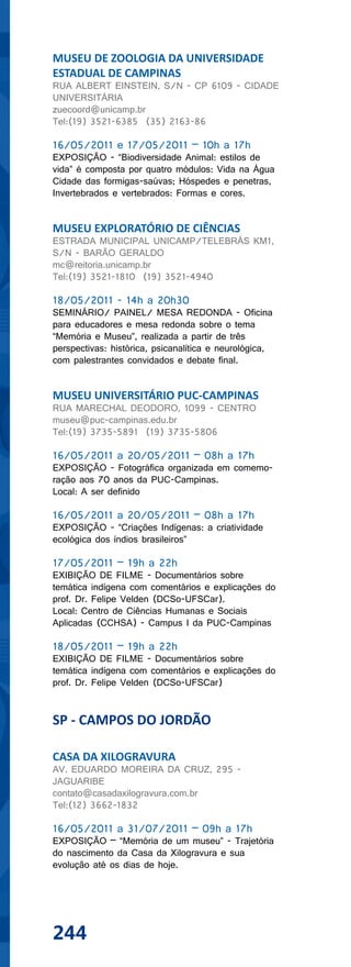 MUSEU DE ZOOLOGIA DA UNIVERSIDADE
ESTADUAL DE CAMPINAS
RUA ALBERT EINSTEIN, S/N - CP 6109 - CIDADE
UNIVERSITÁRIA
zuecoord@unicamp.br
Tel:(19) 3521-6385 (35) 2163-86

16/05/2011 e 17/05/2011 – 10h a 17h
EXPOSIÇÃO - “Biodiversidade Animal: estilos de
vida” é composta por quatro módulos: Vida na Água
Cidade das formigas-saúvas; Hóspedes e penetras,
Invertebrados e vertebrados: Formas e cores.


MUSEU EXPLORATÓRIO DE CIÊNCIAS
ESTRADA MUNICIPAL UNICAMP/TELEBRÁS KM1,
S/N - BARÃO GERALDO
mc@reitoria.unicamp.br
Tel:(19) 3521-1810 (19) 3521-4940

18/05/2011 - 14h a 20h30
SEMINÁRIO/ PAINEL/ MESA REDONDA - Oficina
para educadores e mesa redonda sobre o tema
“Memória e Museu”, realizada a partir de três
perspectivas: histórica, psicanalítica e neurológica,
com palestrantes convidados e debate final.


MUSEU UNIVERSITÁRIO PUC-CAMPINAS
RUA MARECHAL DEODORO, 1099 - CENTRO
museu@puc-campinas.edu.br
Tel:(19) 3735-5891 (19) 3735-5806

16/05/2011 a 20/05/2011 – 08h a 17h
EXPOSIÇÃO - Fotográfica organizada em comemo-
ração aos 70 anos da PUC-Campinas.
Local: A ser definido

16/05/2011 a 20/05/2011 – 08h a 17h
EXPOSIÇÃO - “Criações Indígenas: a criatividade
ecológica dos índios brasileiros”

17/05/2011 – 19h a 22h
EXIBIÇÃO DE FILME - Documentários sobre
temática indígena com comentários e explicações do
prof. Dr. Felipe Velden (DCSo-UFSCar).
Local: Centro de Ciências Humanas e Sociais
Aplicadas (CCHSA) - Campus I da PUC-Campinas

18/05/2011 – 19h a 22h
EXIBIÇÃO DE FILME - Documentários sobre
temática indígena com comentários e explicações do
prof. Dr. Felipe Velden (DCSo-UFSCar)


SP - CAMPOS DO JORDÃO

CASA DA XILOGRAVURA
AV. EDUARDO MOREIRA DA CRUZ, 295 -
JAGUARIBE
contato@casadaxilogravura.com.br
Tel:(12) 3662-1832

16/05/2011 a 31/07/2011 – 09h a 17h
EXPOSIÇÃO – “Memória de um museu” - Trajetória
do nascimento da Casa da Xilogravura e sua
evolução até os dias de hoje.




244
 